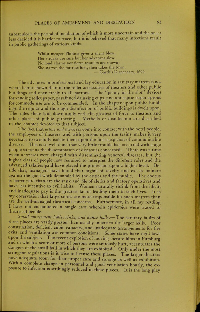 tuberculosis the period of incubation of which is more uncertain and the onset less decided it is harder to trace, but it is believed that many infections result in public gatherings of various kinds. Whilst meager Phthisis gives a silent blow; Her stroaks are sure but her advances slow. No loud alarms nor fierce assaults are shown; She starves the fortress first, then takes the town. — Garth's Dispensary, 1699. The advances in professional and lay education in sanitary matters is no- where better shown than in the toilet accessories of theaters and other public buildings and open freely to all patrons. The penny in the slot devices for vending toilet paper, paraffined drinking cups, and antiseptic paper aprons for commode use are to be commended. In the chapter upon public build- ings the regular and thorough disinfection of public buildings is dwelt upon. The rules there laid down apply with the greatest of force to theaters and other places of public gathering. Methods of disinfection are described in the chapter devoted to that subject. The fact that actors and actresses come into contact with the hotel people, the employees of theaters, and with persons upon the trains makes it very necessary to carefully isolate them upon the first suspicion of communicable disease. This is so well done that very little trouble has occurred with stage people so far as the dissemination of disease is concerned. There was a time when actresses were charged with disseminating venereal diseases, but the higher class of people now required to interpret the different roles and the advanced salaries paid have placed the profession upon a higher level. Be- side that, managers have found that nights of revelry and excess militate against the good work demanded by the critics and the public. The chorus is better paid than are the rank and file of clerks and factory operatives and have less incentive to evil habits. Women naturally shrink from the illicit, and inadequate pay is the greatest factor leading them to such lives. It is my observation that large stores are more responsible for such matters than are the well-managed theatrical concerns. Furthermore, in all my reading I have not encountered a single case wherein epidemics were traced to theatrical people. Small amusement halls, rinks, and dance halls.— The sanitary faults of these places are vastly greater than usually inhere to the larger halls. Poor construction, deficient cubic capacity, and inadequate arrangements for fire exits and ventilation are common conditions. Some states have rigid laws upon the subject. The recent explosion of moving picture films in Pittsburg and in which a score or more of persons were seriously hurt, accentuates the dangers of the small hall in which they are exhibited. Only under the most strmgent regulations is it wise to license these places. The larger theaters have adequate room for their proper care and storage as well as exhibition. With a complete change in personnel and good ventilation hourly, the ex- posure to mfection is strikingly reduced in these places. It is the long play