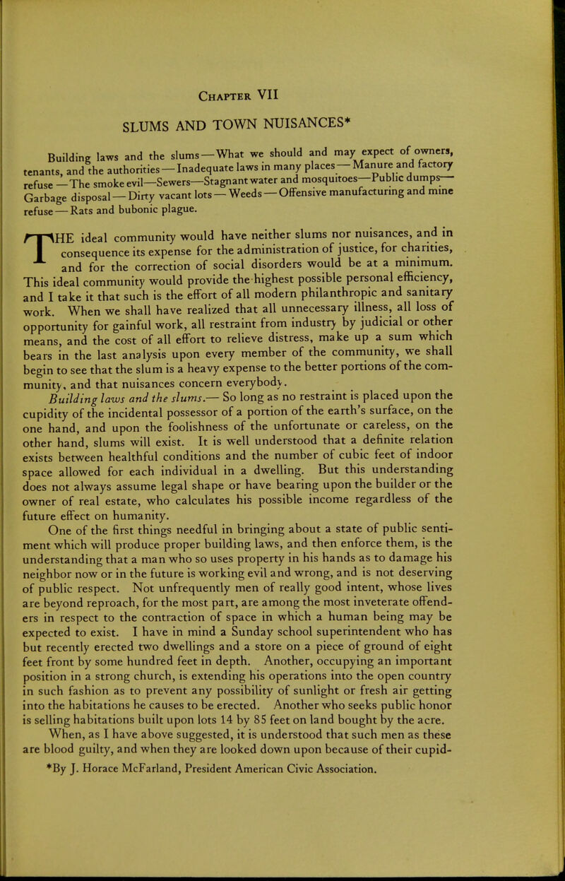 Chapter VII SLUMS AND TOWN NUISANCES* Building laws and the slums—What we should and may expect of owners, tenants, and the authorities-Inadequate laws in many places-Manure and factory refuse —The smokeevil—Sewers—Stagnant water and mosquitoes—Public dumps- Garbage disposal — Dirty vacant lots — Weeds — Offensive manufacturing and mine refuse — Rats and bubonic plague. THE ideal community would have neither slums nor nuisances, and in consequence its expense for the administration of justice, for charities, and for the correction of social disorders would be at a minimum. This ideal community would provide the highest possible personal efficiency, and I take it that such is the effort of all modern philanthropic and sanitary work. When we shall have realized that all unnecessary illness, all loss of opportunity for gainful work, all restraint from industry by judicial or other means, and the cost of all effort to relieve distress, make up a sum which bears in the last analysis upon every member of the community, we shall begin to see that the slum is a heavy expense to the better portions of the com- munity, and that nuisances concern everybody. Building laws and the slums — So long as no restraint is placed upon the cupidity of the incidental possessor of a portion of the earth's surface, on the one hand, and upon the foolishness of the unfortunate or careless, on the other hand, slums will exist. It is well understood that a definite relation exists between healthful conditions and the number of cubic feet of indoor space allowed for each individual in a dwelling. But this understanding does not always assume legal shape or have bearing upon the builder or the owner of real estate, who calculates his possible income regardless of the future effect on humanity. One of the first things needful in bringing about a state of public senti- ment which will produce proper building laws, and then enforce them, is the understanding that a man who so uses property in his hands as to damage his neighbor now or in the future is working evil and wrong, and is not deserving of public respect. Not unfrequently men of really good intent, whose lives are beyond reproach, for the most part, are among the most inveterate offend- ers in respect to the contraction of space in which a human being may be expected to exist. I have in mind a Sunday school superintendent who has but recently erected two dwellings and a store on a piece of ground of eight feet front by some hundred feet in depth. Another, occupying an important position in a strong church, is extending his operations into the open country in such fashion as to prevent any possibility of sunlight or fresh air getting into the habitations he causes to be erected. Another who seeks public honor is selling habitations built upon lots 14 by 85 feet on land bought by the acre. When, as I have above suggested, it is understood that such men as these are blood guilty, and when they are looked down upon because of their cupid- ♦By J. Horace McFarland, President American Civic Association.