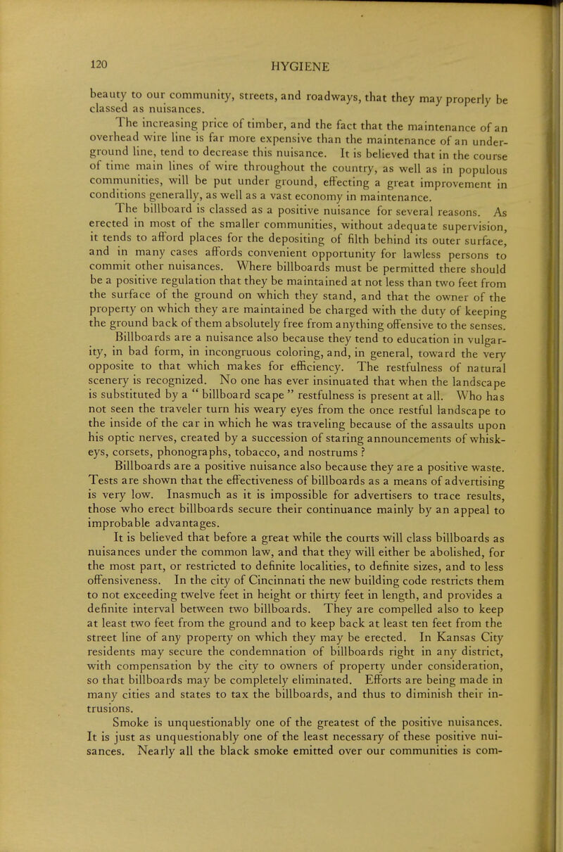 beauty to our community, streets, and roadways, that they may properly be classed as nuisances. The increasing price of timber, and the fact that the maintenance of an overhead wire line is far more expensive than the maintenance of an under- ground line, tend to decrease this nuisance. It is believed that in the course of time main lines of wire throughout the country, as well as in populous communities, will be put under ground, effecting a great improvement in conditions generally, as well as a vast economy in maintenance. The billboard is classed as a positive nuisance for several reasons. As erected in most of the smaller communities, without adequate supervision, it tends to afford places for the depositing of filth behind its outer surface, and in many cases affords convenient opportunity for lawless persons to commit other nuisances. Where billboards must be permitted there should be a positive regulation that they be maintained at not less than two feet from the surface of the ground on which they stand, and that the owner of the property on which they are maintained be charged with the duty of keeping the ground back of them absolutely free from anything offensive to the senses. Billboards are a nuisance also because they tend to education in vulgar- ity, in bad form, in incongruous coloring, and, in general, toward the very opposite to that which makes for efficiency. The restfulness of natural scenery is recognized. No one has ever insinuated that when the landscape is substituted by a  billboard scape  restfulness is present at all. Who has not seen the traveler turn his weary eyes from the once restful landscape to the inside of the car in which he was traveling because of the assaults upon his optic nerves, created by a succession of staring announcements of whisk- eys, corsets, phonographs, tobacco, and nostrums ? Billboards are a positive nuisance also because they are a positive waste. Tests are shown that the effectiveness of billboards as a means of advertising is very low. Inasmuch as it is impossible for advertisers to trace results, those who erect billboards secure their continuance mainly by an appeal to improbable advantages. It is believed that before a great while the courts will class billboards as nuisances under the common law, and that they will either be abolished, for the most part, or restricted to definite localities, to definite sizes, and to less offensiveness. In the city of Cincinnati the new building code restricts them to not exceeding twelve feet in height or thirty feet in length, and provides a definite interval between two billboards. They are compelled also to keep at least two feet from the ground and to keep back at least ten feet from the street line of any property on which they may be erected. In Kansas City residents may secure the condemnation of billboards right in any district, with compensation by the city to owners of property under consideration, so that billboards may be completely eliminated. Efforts are being made in many cities and states to tax the billboards, and thus to diminish their in- trusions. Smoke is unquestionably one of the greatest of the positive nuisances. It is just as unquestionably one of the least necessary of these positive nui- sances. Nearly all the black smoke emitted over our communities is com-