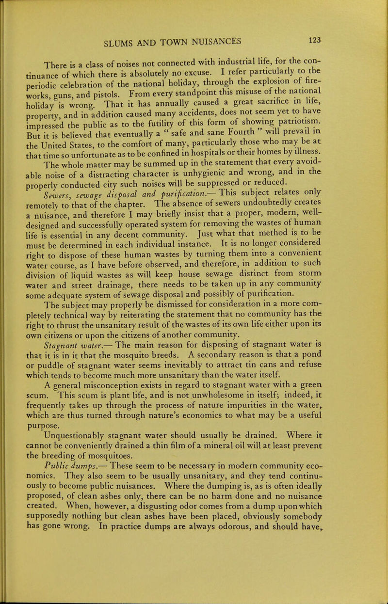 There is a class of noises not connected with industrial life, for the con- tinuance of which there is absolutely no excuse. I refer particularly to the periodic celebration of the national holiday, through the explosion of hre- works, guns, and pistols. From every standpoint this misuse of the national holiday is wrong. That it has annually caused a great sacrihce in lite, property, and in addition caused many accidents, does not seem yet to have impressed the public as to the futility of this form of showing patriotism. But it is believed that eventually a  safe and sane Fourth will prevail in the United States, to the comfort of many, particularly those who may be at that time so unfortunate as to be confined in hospitals or their homes by illness. The whole matter may be summed up in the statement that every avoid- able noise of a distracting character is unhygienic and wrong, and in the properly conducted city such noises will be suppressed or reduced. Sewers, sewage disposal and purifcation.—This subject relates only remotely to that of the chapter. The absence of sewers undoubtedly creates a nuisance, and therefore I may briefly insist that a proper, modern, well- designed and successfully operated system for removing the wastes of human life is essential in any decent community. Just what that method is to be must be determined in each individual instance. It is no longer considered right to dispose of these human wastes by turning them into a convenient water course, as I have before observed, and therefore, in addition to such division of liquid wastes as will keep house sewage distinct from storm water and street drainage, there needs to be taken up in any community some adequate system of sewage disposal and possibly of purification. The subject may properly be dismissed for consideration in a more com- pletely technical way by reiterating the statement that no community has the right to thrust the unsanitary result of the wastes of its own life either upon its own citizens or upon the citizens of another community. Stagnant water.— The main reason for disposing of stagnant water is that it is in it that the mosquito breeds. A secondary reason is that a pond or puddle of stagnant water seems inevitably to attract tin cans and refuse which tends to become much more unsanitary than the water itself. A general misconception exists in regard to stagnant water with a green scum. This scum is plant life, and is not unwholesome in itself; indeed, it frequently takes up through the process of nature impurities in the water^ which are thus turned through nature's economics to what may be a useful purpose. Unquestionably stagnant water should usually be drained. Where it cannot be conveniently drained a thin film of a mineral oil will at least prevent the breeding of mosquitoes. Public dumps.— These seem to be necessary in modern community eco- nomics. They also seem to be usually unsanitary, and they tend continu- ously to become public nuisances. Where the dumping is, as is often ideally proposed, of clean ashes only, there can be no harm done and no nuisance created. When, however, a disgusting odor comes from a dump upon which supposedly nothing but clean ashes have been placed, obviously somebody has gone wrong. In practice dumps are always odorous, and should have,.