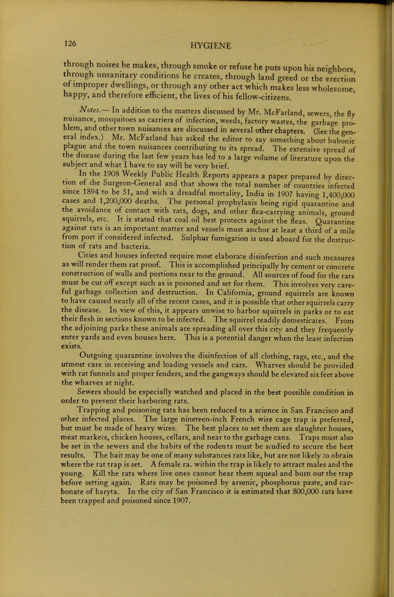 through noises he makes, through smoke or refuse he puts upon his neighbors through unsanitary conditions he creates, through land greed or the erection of improper dwellings, or through any other act which makes less wholesome, happy, and therefore efficient, the lives of his fellow-citizens. Notes — In addition to the matters discussed by Mr. McFarland, sewers, the fly nuisance, mosquitoes as carriers of infection, weeds, factory wastes, the garbage pro- blem, and other town nuisances are discussed in several other chapters. (See the gen- eral index.) Mr. McFarland has asked the editor to say something about bubonic plague and the town nuisances contributing to its spread. The extensive spread of the disease during the last few years has led to a large volume of literature upon the subject and what I have to say will be very brief. In the 1908 Weekly Public Health Reports appears a paper prepared by direc- tion of fhe Surgeon-General and that shows the total number of countries infected since 1894 to be 51, and with a dreadful mortality, India in 1907 having 1,400,000 cases and 1,200,000 deaths. The personal prophylaxis being rigid quarantine and the avoidance of contact with rats, dogs, and other flea-carrying animals, ground squirrels, etc. It is stated that coal oil best protects against the fleas. Quarantine against rats is an important matter and vessels must anchor at least a third of a mile from port if considered infected. Sulphur fumigation is used aboard for the destruc- tion of rats and bacteria. Cities and houses infected require most elaborate disinfection and such measures as will render them rat proof. This is accomplished principally by cement or concrete construction of walls and portions near to the ground. All sources of food for the rats must be cut off except such as is poisoned and set for them. This involves very care- ful garbage collection and destruction. In California, ground squirrels are known to have caused nearly all of the recent cases, and it is possible that other squirrels cariy the disease. In view of this, it appears unwise to harbor squirrels in parks or to eat their flesh in sections known to be infected. The squirrel readily domesticates. From the adjoining parks these animals are spreading all over this city and they frequently enter yards and even houses here. This is a potential danger when the least infection exists. Outgoing quarantine involves the disinfection of all clothing, rags, etc., and the utmost care in receiving and loading vessels and cars. Wharves should be provided with rat funnels and proper fenders, and the gangways should be elevated six feet above the wharves at night. Sewers should be especially watched and placed in the best possible condition in order to prevent their harboring rats. Trapping and poisoning rats has been reduced to a science in San Francisco and other infected places. The large nineteen-inch French wire cage trap is preferred, but must be made of heavy wires. The best places to set them are slaughter houses, meat markets, chicken houses, cellars, and near to the garbage cans. Traps must also be set in the sewers and the habits of the rodents must be studied to secure the best results. The bait may be one of many substances rats like, but are not likely to obtain where the rat trap is set. A female ra.. within the trap is likely to attract males and the young. Kill the rats where live ones cannot hear them squeal and bum out the trap before setting again. Rats may be poisoned by arsenic, phosphorus paste, and car- bonate of baryta. In the city of San Francisco it is estimated that 800,000 rats have been trapped and poisoned since 1907.