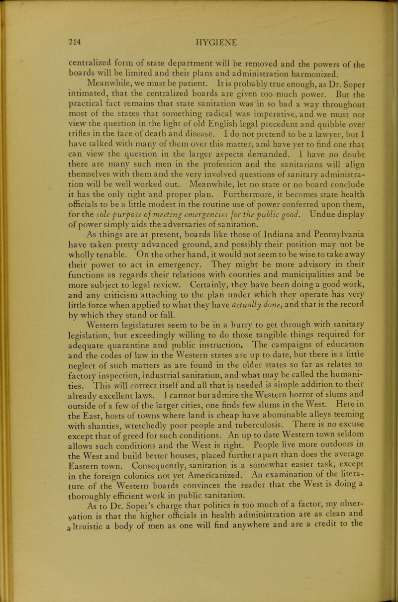 centralized form of state department will be removed and the powers of the boards will be limited and their plans and administration harmonized. Meanwhile, we must be patient. It is probably true enough, as Dr. Soper intimated, that the centralized boards are given too much power. But the practical fact remains that state sanitation was in so bad a way throughout most of the states that something radical was imperative, and we must not view the question in the light of old English legal precedent and quibble over trifles in the face of death and disease. I do not pretend to be a lawyer, but I have talked with many of them over this matter, and have yet to find one that can view the question in the larger aspects demanded, I have no doubt there are many such men in the profession and the sanitarians will align themselves with them and the very involved questions of sanitary administra- tion will be well worked out. Meanwhile, let no state or no board conclude it has the only right and proper plan. Furthermore, it becomes state health officials to be a little modest in the routine use of power conferred upon them, for the sole purpose of meeting emergencies for the public good. Undue display of power simply aids the adversaries of sanitation. As things are at present, boards like those of Indiana and Pennsylvania have taken pretty advanced ground, and possibly their position may not be wholly tenable. On the other hand, it would not seem to be wise to take away their power to act in emergency. They might be more advisory in their functions as regards their relations with counties and municipalities and be more subject to legal review. Certainly, they have been doing a good work, and any criticism attaching to the plan under which they opeiate has very little force when applied to what they have actually done, and that is the record by which they stand or fall. Western legislatures seem to be in a hurry to get through with sanitary legislation, but exceedingly willing to do those tangible things required for adequate quarantine and public instruction. The campaigns of education and the codes of law in the Western states are up to date, but there is a little neglect of such matters as are found in the older states so far as relates to factory inspection, industrial sanitation, and what may be called the humani- ties. This will correct itself and all that is needed is simple addition to their already excellent laws. I cannot but admire the Western horror of slums and outside of a few of the larger cities, one finds few slums in the West. Here in the East, hosts of towns where land is cheap have abominable alleys teeming with shanties, wretchedly poor people and tuberculosis. There is no excuse except that of greed for such conditions. An up to date Western town seldom allows such conditions and the West is right. People live more outdoors in the West and build better houses, placed further apart than does the average Eastern town. Consequently, sanitation is a somewhat easier task, except in the foreign colonies not yet Americanized. An examination of the litera- ture of the Western boards convinces the reader that the West is doing a thoroughly efficient work in public sanitation. As to Dr. Sopei's charge that politics is too much of a factor, my obser- vation is that the higher officials in health administration are as clean and altruistic a body of men as one will find anywhere and are a credit to the