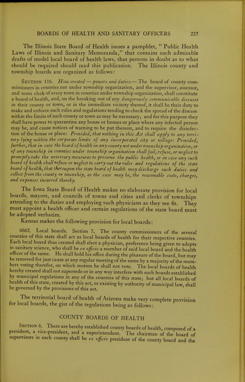 The Illinois State Board of Health issues a pamphlet,  Public Health Laws of Illinois and Sanitary Memoranda, that contains such admirable drafts of model local board of health laws, that persons in doubt as to what should be required should read this publication. The Illinois county and township boards are organized as follows: Section 116. How created — powers and duties.— The board of county com- missioners in counties not under township organization, and the supervisor, assessor, and town clerk of every town in counties under township organization, shall constitute a board of health, and, on the breaking out of any dangerously communicable diseases in their county or town, or in the immediate vicinity thereof, it shall be their duty to make and enforce such rules and regulations tending to check the spread of the disease within the limits of such county or town as may be necessary; and for this purpose they shall have power to quarantine any house or houses or place where any infected person may be, and cause notices of warning to be put thereon, and to require the disinfec- tion of the house or place: Provided, that nothing in this Act shall apply to any terri- tory lying within the corporate limits of any incorporated city or village: Provided, further, that in case the board of health in any county not under township organization, or of any township in counties under township organization shall fail, refuse, or neglect to promptly take the necessary measures to preserve the public health, or in case any such hoard of health shall refuse or neglect to carry out the rules and regulations of the state hoard of health, that thereupon the state board of health may discharge such duties and collect from the county or township, as the case may be, the reasonable costs, charges, and expenses incurred thereby. The Iowa State Board of Health makes no elaborate provision for local boards, mayors, and councils of towns and cities and clerks of townships attending to the duties and employing such physicians as they see fit. They must appoint a health officer and certain regulations of the state board must be adopted verbatim. Kansas makes the following provision for local boards: 6662. Local boards. Section 7. The county commissioners of the several counties of this state shall act as local boards of health for their respective counties. Each local board thus created shall elect a physician, preference being given to adepts m sanitary science, who shall be ex officio a member of said local board and the health officer of the same. He shall hold his office during the pleasure of the board, but may be removed for just cause at any regular meeting of the same by a majority of the mem- bers votmg therefor, on which motion he shall not vote. The local boards of health hereby created shall not supersede or in any way interfere with such boards established by municipal regulations in any of the counties of this state; but all local boards of health of th is state, created by this act, or existing by authority of municipal law, shall be governed by the provisions of this act. The territorial board of health of Arizona make very complete provision for local boards, the gist of the regulations being as follows: COUNTY BOARDS OF HEALTH Section 6. There are hereby established county boards of health, composed of a president, a vice-president, and a superintendent. The chairman of the board of supervisors in each county shall be ex officio president of the county board and the