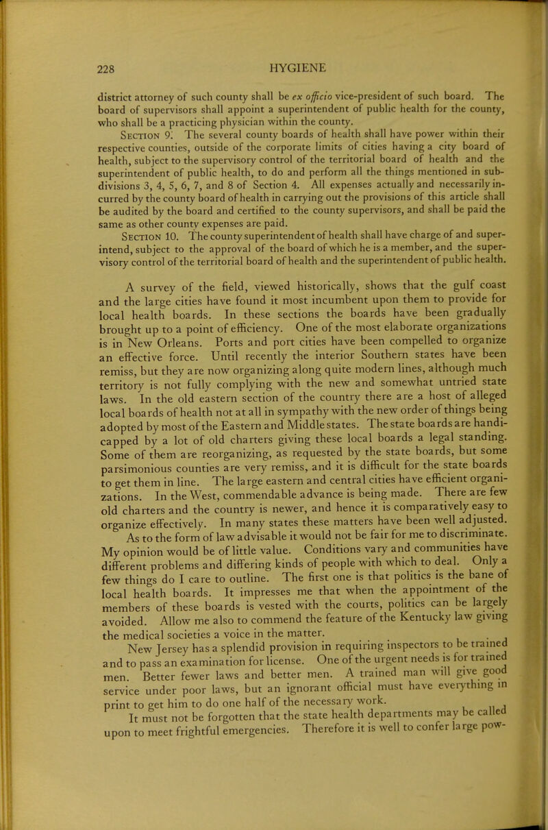 district attorney of such county shall be ex officio vice-president of such board. The board of supervisors shall appoint a superintendent of public health for the county, who shall be a practicing physician within the county. Section 9. The several county boards of health shall have power within their respective counties, outside of the corporate limits of cities having a city board of health, subject to the supervisory control of the territorial board of health and the superintendent of public health, to do and perform all the things mentioned in sub- divisions 3, 4, 5, 6, 7, and 8 of Section 4, All expenses actually and necessarily in- curred by the county board of health in carrying out the provisions of this article shall be audited by the board and certified to the county supervisors, and shall be paid the same as other county expenses are paid. Section 10. The county superintendent of health shall have charge of and super- intend, subject to the approval of the board of which he is a member, and the super- visory control of the territorial board of health and the superintendent of public health. A survey of the field, viewed historically, shows that the gulf coast and the large cities have found it most incumbent upon them to provide for local health boards. In these sections the boards have been gradually brought up to a point of efficiency. One of the most elaborate organizations is in New Orleans. Ports and port cities have been compelled to organize an effective force. Until recently the interior Southern states have been remiss, but they are now organizing along quite modern lines, although much territory is not fully complying with the new and somewhat untried state laws. In the old eastern section of the country there are a host of alleged local boards of health not at all in sympathy with the new order of things being adopted by most of the Eastern and Middle states. The state boards are handi- capped by a lot of old charters giving these local boards a legal standing. Some of them are reorganizing, as requested by the state boards, but some parsimonious counties are very remiss, and it is difficult for the state boards to get them in line. The large eastern and central cities have efficient organi- zations. In the West, commendable advance is being made. There are few old charters and the country is newer, and hence it is comparatively easy to organize effectively. In many states these matters have been well adjusted. As to the form of law advisable it would not be fair for me to discriminate. My opinion would be of little value. Conditions vary and communities have different problems and differing kinds of people with which to deal. Only a few things do I care to outline. The first one is that politics is the bane of local health boards. It impresses me that when the appointment of the members of these boards is vested with the courts, politics can be largely avoided. Allow me also to commend the feature of the Kentucky law giving the medical societies a voice in the matter. New Jersey has a splendid provision in requiring inspectors to be tramed and to pass an examination for license. One of the urgent needs is for trained men Better fewer laws and better men. A trained man will give good service under poor laws, but an ignorant official must have eveiything in print to get him to do one half of the necessary work. It must not be forgotten that the state health departments may be called upon to meet frightful emergencies. Therefore it is well to confer large pow-