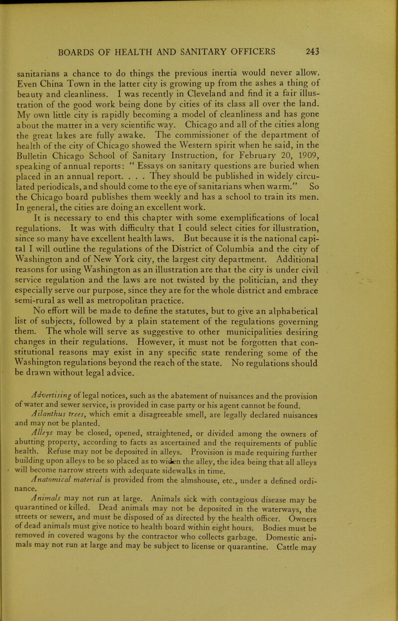 sanitarians a chance to do things the previous inertia would never allow. Even China Town in the latter city is growing up from the ashes a thing of beauty and cleanliness. I was recently in Cleveland and find it a fair illus- tration of the good work being done by cities of its class all over the land. My own little city is rapidly becoming a model of cleanliness and has gone about the matter in a very scientific way. Chicago and all of the cities along the great lakes are fully awake. The commissioner of the department of health of the city of Chicago showed the Western spirit when he said, in the Bulletin Chicago School of Sanitary Instruction, for February 20, 1909, speaking of annual reports:  Essays on sanitary questions are buried when placed in an annual report. . . . They should be published in widely circu- lated periodicals, and should come to the eye of sanitarians when warm. So the Chicago board publishes them weekly and has a school to train its men. In general, the cities are doing an excellent work. It is necessary to end this chapter with some exemplifications of local regulations. It was with difficulty that I could select cities for illustration, since so many have excellent health laws. But because it is the national capi- tal I will outline the regulations of the District of Columbia and the city of Washington and of New York city, the largest city department. Additional reasons for using Washington as an illustration are that the city is under civil service regulation and the laws are not twisted by the politician, and they especially serve our purpose, since they are for the whole district and embrace semi-rural as well as metropolitan practice. No effort will be made to define the statutes, but to give an alphabetical list of subjects, followed by a plain statement of the regulations governing them.. The whole will serve as suggestive to other municipalities desiring changes in their regulations. However, it must not be forgotten that con- stitutional reasons may exist in any specific state rendering some of the Washington regulations beyond the reach of the state. No regulations should be drawn without legal advice. Advertising of legal notices, such as the abatement of nuisances and the provision of water and sewer service, is provided in case party or his agent cannot be found. Atlanthus trees, which emit a disagreeable smell, are legally declared nuisances and may not be planted. Alleys may be closed, opened, straightened, or divided among the owners of abutting property, according to facts as ascertained and the requirements of public health. Refuse may not be deposited in alleys. Provision is made requiring further building upon alleys to be so placed as to widen the alley, the idea being that all alleys will become narrow streets with adequate sidewalks in time. Anatomical material is provided from the almshouse, etc., under a defined ordi- nance. Animals may not run at large. Animals sick with contagious disease may be quarantined or killed. Dead animals may not be deposited in the waterways, the streets or sewers, and must be disposed of as directed by the health officer. Owners of dead animals must give notice to health board within eight hours. Bodies must be removed in covered wagons by the contractor who collects garbage. Domestic ani- mals may not run at large and may be subject to license or quarantine. Catde may