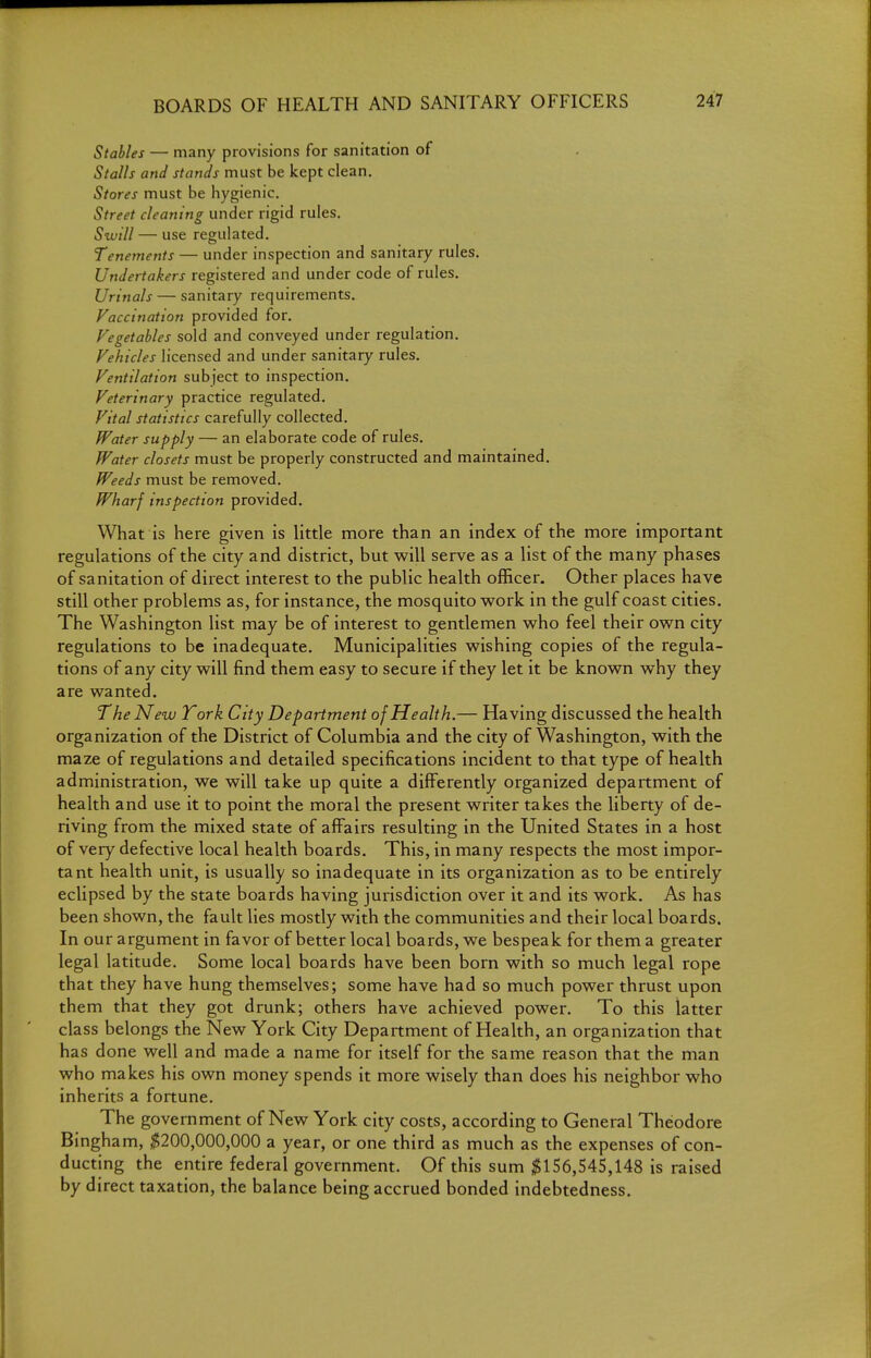 Stables — many provisions for sanitation of Stalls and stands must be kept clean. Stores must be hygienic. Street cleaning under rigid rules. Swill — use regulated, Tenements — under inspection and sanitary rules. Undertakers registered and under code of rules. Urinals — sanitary requirements. Vaccination provided for. Vegetables sold and conveyed under regulation. Vehicles licensed and under sanitary rules. Ventilation subject to inspection. Veterinary practice regulated. Vital statistics carefully collected. Water supply — an elaborate code of rules. Water closets must be properly constructed and maintained. Weeds must be removed. Wharf inspection provided. What is here given is little more than an index of the more important regulations of the city and district, but will serve as a list of the many phases of sanitation of direct interest to the public health officer. Other places have still other problems as, for instance, the mosquito work in the gulf coast cities. The Washington list may be of interest to gentlemen who feel their own city regulations to be inadequate. Municipalities wishing copies of the regula- tions of any city will find them easy to secure if they let it be known why they are wanted. The New York City Department of Health.— Having discussed the health organization of the District of Columbia and the city of Washington, with the maze of regulations and detailed specifications incident to that type of health administration, we will take up quite a differently organized department of health and use it to point the moral the present writer takes the liberty of de- riving from the mixed state of affairs resulting in the United States in a host of very defective local health boards. This, in many respects the most impor- tant health unit, is usually so inadequate in its organization as to be entirely eclipsed by the state boards having jurisdiction over it and its work. As has been shown, the fault lies mostly with the communities and their local boards. In our argument in favor of better local boards, we bespeak for them a greater legal latitude. Some local boards have been born with so much legal rope that they have hung themselves; some have had so much power thrust upon them that they got drunk; others have achieved power. To this latter class belongs the New York City Department of Health, an organization that has done well and made a name for itself for the same reason that the man who makes his own money spends it more wisely than does his neighbor who inherits a fortune. The government of New York city costs, according to General Theodore Bingham, ;S5200,000,000 a year, or one third as much as the expenses of con- ducting the entire federal government. Of this sum $156,545,148 is raised by direct taxation, the balance being accrued bonded indebtedness.