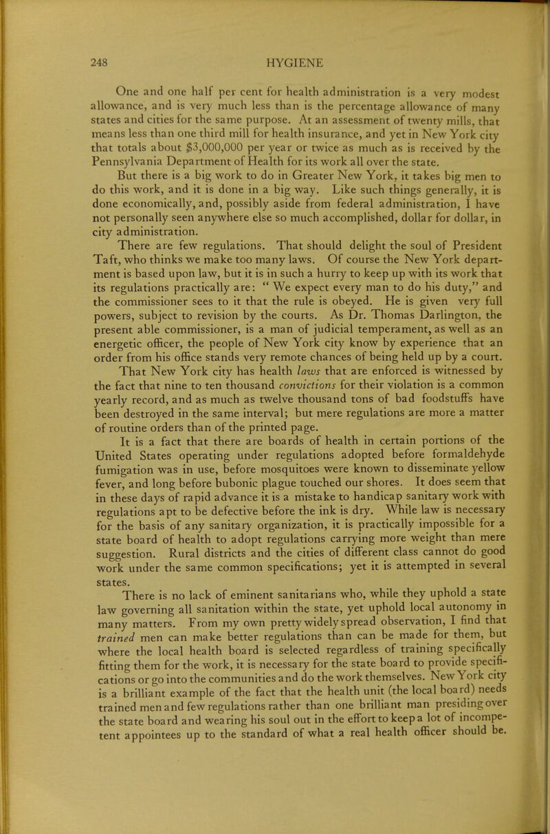 One and one half per cent for health administration is a very modest allowance, and is very much less than is the percentage allowance of many states and cities for the same purpose. At an assessment of twenty mills, that means less than one third mill for health insurance, and yet in New York city that totals about $3,000,000 per year or twice as much as is received by the Pennsylvania Department of Health for its work all over the state. But there is a big work to do in Greater New York, it takes big men to do this work, and it is done in a big way. Like such things generally, it is done economically, and, possibly aside from federal administration, I have not personally seen anywhere else so much accomplished, dollar for dollar, in city administration. There are few regulations. That should delight the soul of President Taft, who thinks we make too many laws. Of course the New York depart- ment is based upon law, but it is in such a hurry to keep up with its work that its regulations practically are:  We expect every man to do his duty, and the commissioner sees to it that the rule is obeyed. He is given very full powers, subject to revision by the courts. As Dr. Thomas Darlington, the present able commissioner, is a man of judicial temperament, as well as an energetic officer, the people of New York city know by experience that an order from his office stands very remote chances of being held up by a court. That New York city has health laws that are enforced is witnessed by the fact that nine to ten thousand convictions for their violation is a common yearly record, and as much as twelve thousand tons of bad foodstuffs have been destroyed in the same interval; but mere regulations are more a matter of routine orders than of the printed page. It is a fact that there are boards of health in certain portions of the United States operating under regulations adopted before formaldehyde fumigation was in use, before mosquitoes were known to disseminate yellow fever, and long before bubonic plague touched our shores. It does seem that in these days of rapid advance it is a mistake to handicap sanitary work with regulations apt to be defective before the ink is dry. While law is necessary for the basis of any sanitary organization, it is practically impossible for a state board of health to adopt regulations carr}ang more weight than mere suggestion. Rural districts and the cities of different class cannot do good work under the same common specifications; yet it is attempted in several states. There is no lack of eminent sanitarians who, while they uphold a state law governing all sanitation within the state, yet uphold local autonomy in many matters. From my own pretty widely spread observation, I find that trained men can make better regulations than can be made for them, but where the local health board is selected regardless of training specifically fitting them for the work, it is necessary for the state board to provide specifi- cations or go into the communities and do the work themselves. New York city is a brilliant example of the fact that the health unit (the local board) needs trained men and few regulations rather than one brilliant man presiding over the state board and wearing his soul out in the effort to keep a lot of incompe- tent appointees up to the standard of what a real health officer should be.
