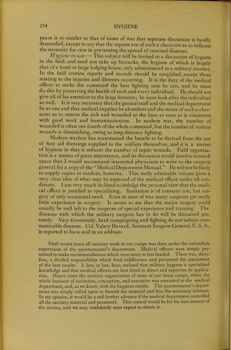 peace is so similar to that of times of war that separate discussion is hardly demanded, except to say that the reports are of such a character as to indicate the necessity for care in preventing the spread of venereal diseases. Hygiene in war — This subject will be limited to a discussion of hygiene in the field, and need not take up barracks, the hygiene of which is largely that of a hotel or large lodging house, only administered in a military manner. In the field routine reports and records should be simplified, except those relating to the injuries and illnesses occurring. It is the duty of the medical officer to make the command the best fighting unit he can, and he must do this by preserving the health of each and every individual. He should not give all of his attention to the large features; he must look after the individual as well. It is very necessary that the general staff and the medical department be as one and that medical supplies be abundant and the stores of such a char- acter as to restore the sick and wounded to the lines as soon as is consistent with good work and humanitarianism. In modern war, the number of wounded is often one fourth of the whole command, but the number of serious wounds is diminishing, owing to long-distance fighting. Modern warfare has accentuated the benefit to be deiived from the use of first aid dressings supplied to the soldiers themselves, and it is a matter of hygiene in that it reduces the number of septic wounds. Field organiza- tion is a matter of great importance, and its discussion would involve so much space that I would recommend interested physicians to write to the surgeon general for a copy of the  Medical Department Manual. He will not be likely to supply copies at random, however. This really admirable volume gives a very clear idea of what may be expected of the medical officer under all con- ditions. I am very much inclined to indulge the personal view that the medi- cal officer is justified in specializing. Sanitation is of constant use, but sur- gery of only occasional need. Even in time of war many surgeons get really little experience in surgery. It seems to me that the major surgery could usually be well left to the surgeons of special experience and training. The diseases with which the military surgeon has to do will be discussed pre- sently. Very fortunately, hard campaigning and fighting do not induce com- municable diseases. Col. Valery Havard, Assistant Surgeon General, U. S. A., is reported to have said in an address: Until recent years all sanitary work in our camps was done under the immediate supervision of the quartermaster's department. Medical officers were simply per- mitted to make recommendations which were more or less heeded. There was, there- fore, a divided responsibility which bred indifference and prevented the attainment of the best results. I;, has, at last, been realized that military hygiene is specialized knowledge and that medical officers are best fitted to direct and supervise its applica- tion. Hence came the sanitary organization of some of our latest camps, where the whole business of sanitation, conception, and execution was entrusted to the medical department, and, as we know, with the happiest results. The quartermaster's depart- ment was simply called upon to furnish the material and hire the necessary laborers. In my opinion, it would be a still further advance if the medical department controlled all the sanitary material and personnel. This control would be for the best interest of the service, and we may confidently soon expect to obtain it.