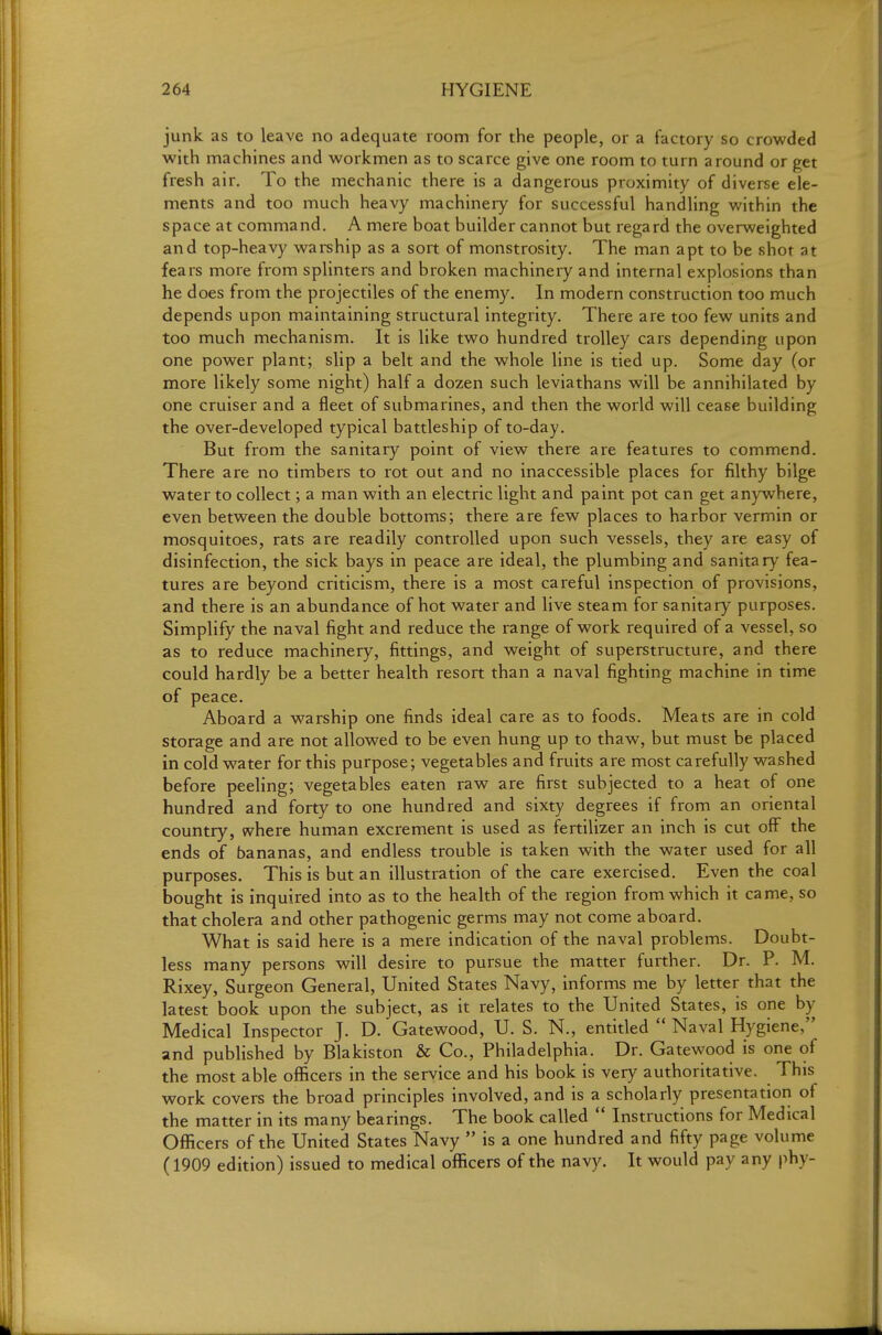 junk as to leave no adequate room for the people, or a factory so crowded with machines and workmen as to scarce give one room to turn around or get fresh air. To the mechanic there is a dangerous proximity of diverse ele- ments and too much heavy machinery for successful handling within the space at command. A mere boat builder cannot but regard the overweighted and top-heavy warship as a sort of monstrosity. The man apt to be shot at fears more from splinters and broken machinery and internal explosions than he does from the projectiles of the enemy. In modern construction too much depends upon maintaining structural integrity. There are too few units and too much mechanism. It is like two hundred trolley cars depending upon one power plant; slip a belt and the whole line is tied up. Some day (or more likely some night) half a dozen such leviathans will be annihilated by one cruiser and a fleet of submarines, and then the world will cease building the over-developed typical battleship of to-day. But from the sanitary point of view there are features to commend. There are no timbers to rot out and no inaccessible places for filthy bilge water to collect; a man with an electric light and paint pot can get anywhere, even between the double bottoms; there are few places to harbor vermin or mosquitoes, rats are readily controlled upon such vessels, they are easy of disinfection, the sick bays in peace are ideal, the plumbing and sanitary fea- tures are beyond criticism, there is a most careful inspection of provisions, and there is an abundance of hot water and live steam for sanitary purposes. Simplify the naval fight and reduce the range of work required of a vessel, so as to reduce machinery, fittings, and weight of superstructure, and there could hardly be a better health resort than a naval fighting machine in time of peace. Aboard a warship one finds ideal care as to foods. Meats are in cold storage and are not allowed to be even hung up to thaw, but must be placed in cold water for this purpose; vegetables and fruits are most carefully washed before peeling; vegetables eaten raw are first subjected to a heat of one hundred and forty to one hundred and sixty degrees if from an oriental country, where human excrement is used as fertilizer an inch is cut off the ends of bananas, and endless trouble is taken with the water used for all purposes. This is but an illustration of the care exercised. Even the coal bought is inquired into as to the health of the region from which it came, so that cholera and other pathogenic germs may not come aboard. What is said here is a mere indication of the naval problems. Doubt- less many persons will desire to pursue the matter further. Dr. P. M. Rixey, Surgeon General, United States Navy, informs me by letter that the latest book upon the subject, as it relates to the United States, is one by Medical Inspector J. D. Gatewood, U. S. N., entitled  Naval Hygiene, and published by Blakiston & Co., Philadelphia. Dr. Gatewood is one of the most able officers in the service and his book is very authoritative. This work covers the broad principles involved, and is a scholarly presentation of the matter in its many bearings. The book called  Instructions for Medical Officers of the United States Navy  is a one hundred and fifty page volume (1909 edition) issued to medical officers of the navy. It would pay any phy-