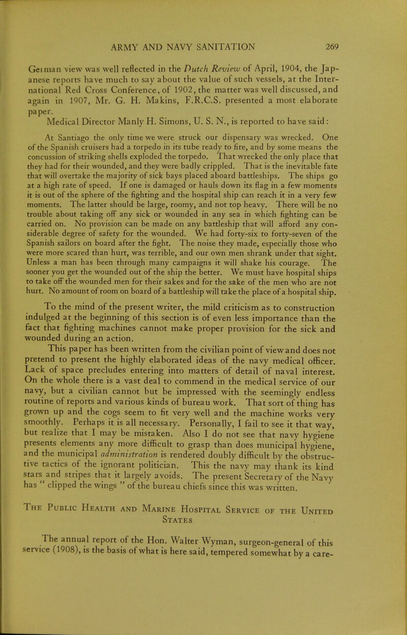 Geinian view was well reflected in the Dutch Review of April, 1904, the Jap- anese reports have much to say about the value of such vessels, at the Inter- national Red Cross Conference, of 1902, the matter was well discussed, and again in 1907, Mr. G. H. Makins, F.R.C.S, presented a most elaborate paper. Medical Director Manly H. Simons, U. S. N., is reported to have said: At Santiago the only time we were struck our dispensary was wrecked. One of the Spanish cruisers had a torpedo in its tube ready to fire, and by some means the concussion of striking shells exploded the torpedo. That wrecked the only place that they had for their wounded, and they were badly crippled. That is the inevitable fate that will overtake the majority of sick bays placed aboard battleships. The ships go at a high rate of speed. If one is damaged or hauls down its flag in a few moments it is out of the sphere of the fighting and the hospital ship can reach it in a very few moments. The latter should be large, roomy, and not top heavy. There will be no trouble about taking off any sick or wounded in any sea in which fighting can be carried on. No provision can be made on any battleship that will afford any con- siderable degree of safety for the wounded. We had forty-six to forty-seven of the Spanish sailors on board after the fight. The noise they made, especially those who were more scared than hurt, was terrible, and our own men shrank under that sight. Unless a man has been through many campaigns it will shake his courage. The sooner you get the wounded out of the ship the better. We must have hospital ships to take off the wounded men for their sakes and for the sake of the men who are not hurt. No amount of room on board of a battleship will take the place of a hospital ship. To the mind of the present writer, the mild criticism as to construction indulged at the beginning of this section is of even less importance than the fact that fighting machines cannot make proper provision for the sick and wounded during an action. This paper has been written from the civilian point of view and does not pretend to present the highly elaborated ideas of the navy medical officer. Lack of space precludes entering into matters of detail of naval interest. On the whole there is a vast deal to commend in the medical service of our navy, but a civilian cannot but be impressed with the seemingly endless routine of reports and various kinds of bureau work. That sort of thing has grown up and the cogs seem to fit very well and the machine works very smoothly. Perhaps it is all necessary. Personally, I fail to see it that way, but realize that I may be mistaken. Also I do not see that navy hygiene presents elenients any more difficult to grasp than does municipal hygiene, and the municipal administration is rendered doubly difficult by the obstruc- tive tactics of the ignorant politician. This the navy may thank its kind stars and stripes that it largely avoids. The present Secretary of the Navy has  clipped the wings  of the bureau chiefs since this was written. The Public Health and Marine Hospital Service of the United States The annual report of the Hon. Walter Wyman, surgeon-general of this service (1908), is the basis of what is here said, tempered somewhat by a care-