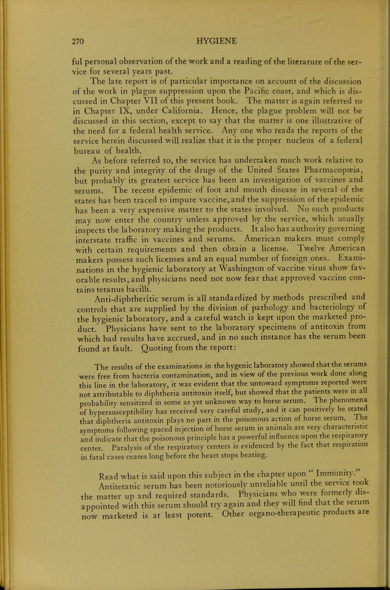 ful personal observation of the work and a reading of the literature of the ser- vice for several years past. The late report is of particular importance on account of the discussion of the work in plague suppression upon the Pacific coast, and which is dis- cussed in Chapter VII of this present book. The matter is again referred to in Chapter IX, under California. Hence, the plague problem will not be discussed in this section, except to say that the matter is one illustrative of the need for a federal health service. Any one who reads the reports of the service herein discussed will realize that it is the proper nucleus of a federal bureau of health. As before referred to, the service has undertaken much work relative to the purity and integrity of the drugs of the United States Pharmacopoeia, but probably its greatest service has been an investigation of vaccines and serums. The recent epidemic of foot and mouth disease in several of the states has been traced to impure vaccine, and the suppression of the epidemic has been a very expensive matter to the states involved. No such products may now enter the country unless approved by the service, which usually inspects the laboratory making the products. It also has authority governing interstate traffic in vaccines and serums. American makers must comply with certain requirements and then obtain a license. Twelve American makers possess such licenses and an equal number of foreign ones. Exami- nations in the hygienic laboratory at Washington of vaccine virus show fav- orable results, and physicians need not now fear that approved vaccine con- tains tetanus bacilli. Anti-diphtheritic serum is all standardized by methods prescribed and controls that are supplied by the division of pathology and bacteriology of the hygienic laboratory, and a careful watch is kept upon the marketed pro- duct. Physicians have sent to the laboratory specimens of antitoxin from which bad results have accrued, and in no such instance has the serum been found at fault. Quoting from the report: The results of the examinations in the hygenic laboratory showed that the serums were free from bacteria contamination, and in view of the previous work done along this line in the laboratory, it was evident that the untoward symptoms reported were not attributable to diphtheria antitoxin itself, but showed that the patients were in all probability sensitized in some as yet unknown way to horse serum. The phenomena of hypersusceptibility has received very careful study, and it can positively be stated that diphtheria antitoxin plays no part in the poisonous action of horse serum. The symptoms following spaced injection of horse serum in animals are very characteristic and indicate that the poisonous principle has a powerful influence upon the respiratory center. Paralysis of the respiratory centers is evidenced by the fact that respiration in fatal cases ceases long before the heart stops beating. Read what is said upon this subject in the chapter upon  Immiinity. Antitetanic serum has been notoriously unreliable until the service took the matter up and required standards. Physicians who were formerly dis- appointed with this serum should try again and they will find that the serum now marketed is at least potent. Other organo-therapeutic products are