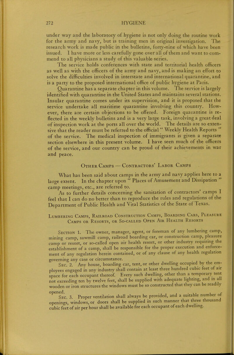 under way and the laboratory of hygiene is not only doing the routine work for the army and navy, but is training men in original investigation. The research work is made public in the bulletins, forty-nine of which have been issued. I have more or less carefully gone over all of them and want to com- mend to all physicians a study of this valuable series. The service holds conferences with state and territorial health officers as well as with the officers of the army and navy, and is making an effort to solve the difficulties involved in interstate and international quarantine, and is a party to the proposed international office of public hygiene at Paris. Quarantine has a separate chapter in this volume. The service is largely identified with quarantine in the United States and maintains several stations. Insular quarantine comes under its supervision, and it is proposed that the service undertake all maritime quarantine involving this country. How- ever, there are certain objections to be offered. Foreign quarantine is re- flected in the weekly bulletins and is a very large task, involving a great deal of inspection work at the ports all over the world. The details are so exten- sive that the reader must be referred to the official  Weekly Health Reports  of the service. The medical inspection of immigrants is given a separate section elsewhere in this present volume. I have seen much of the officers of the service, and our country can be proud of their achievements in war and peace. Other Camps — Contractors' Labor Camps What has been said about camps in the army and navy applies here to a large extent. In the chapter upon  Places of Amusement and Dissipation  camp meetings, etc., are referred to. As to further details concerning the sanitation of contractors' camps I feel that I can do no better than to reproduce the rules and regulations of the Department of Public Health and Vital Statistics of the State of Texas. Lumbering Camps, Railroad Construction Camps, Boarding Cars, Pleasure Camps or Resorts, or So-called Open Air Health Resorts Section L The owner, manager, agent, or foreman of any lumbering camp, mining camp, sawmill camp, railroad boarding car, or construction camp, pleasure camp or resort, or so-called open air health resort, or other industry requirmg the establishment of a camp, shall be responsible for the proper execution and enforce- ment of any regulation herein contained, or of any clause of any health regulation governing any case or circumstance. Sec 2. Any house, boarding car, tent, or other dwelling occupied by the em- ployees engaged in any industry shall contain at least three hundred cubic feet of air space for each occupant thereof. Every such dwelling, other than a temporary tent not exceeding ten by twelve feet, shall be supplied with adequate lighting, and in all wooden or iron structures the windows must be so constructed that they can be readily °^^sec 3 Proper ventilation shall always be provided, and a suitable number of openings, windows, or doors shall be supplied in such manner that three thousand cubic feet of air per hour shall be available for each occupant of each dwelling.