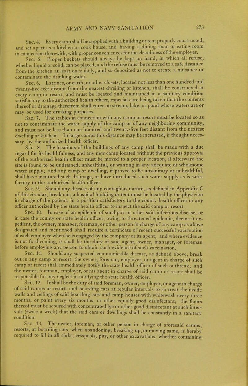 Sec. 4. Every camp shall be supplied with a building or tent pfoperly constructed, and set apart as a kitchen or cook house, and having a dining room or eating room in connection therewith, with proper conveniences for the cleanliness of the employes. Sec. S. Proper buckets should always be kept on hand, in which all refuse, whether liquid or solid, can be placed, and the refuse must be removed to a safe distance from the kitchen at least once daily, and so deposited as not to create a nuisance or contaminate the drinking water. Sec. 6. Latrines, or earth, or other closets, located not less than one hundred and twenty-five feet distant from the nearest dwelling or kitchen, shall be constructed at every camp or resort, and must be located and maintained in a sanitary condition satisfactory to the authorized health officer, especial care being taken that the contents thereof or drainage therefrom shall enter no stream, lake, or pond whose waters are or may be used for drinking purposes. Sec. 7. The stables in connection with any camp or resort must be located so as not to contaminate the water supply of the camp or of any neighboring community, and must not be less than one hundred and twenty-five feet distant from the nearest dwelling or kitchen. In large camps this distance may be increased, if thought neces- sary, by the authorized health officer. Sec. 8. The locations of the buildings of any camp shall be made with a due regard for its healthfulness, and any new camp located without the previous approval of the authorized health officer must be moved to a proper location, if afterward the site is found to be undrained, unhealthful, or wanting in any adequate or wholesome water supply; and any camp or dwelling, if proved to be unsanitary or unhealthful, shall have instituted such drainage, or have introduced such water supply as is satis- factory to the authorized health officer. Sec. 9. Should any disease of any contagious nature, as defined in Appendix C of this circular, break out, a hospital building or tent must be located by the physician in charge of the patient, in a position satisfactory to the county health officer or any officer authorized by the state health officer to inspect the said camp or resort. Sec. 10. In case of an epidemic of smallpox or other said infectious disease, or in case the county or state health officer, owing to threatened epidemic, deems it ex- pedient, the owner, manager, foreman, or other person in charge of any camp as above designated and mentioned shall require a certificate of recent successful vaccination of each employee when he is engaged by the company or its agent; and where evidence is not forthcoming, it shall be the duty of said agent, owner, manager, or foreman before employing any person to obtain such evidence of such vaccination. Sec. 11. Should any suspected communicable disease, as defined above, break out in any camp or resort, the owner, foreman, employer, or agent in charge of such camp or resort shall immediately notify the state health officer of such outbreak; and the owner, foreman, employer, or his agent in charge of said camp or resort shall be responsible for any neglect in notifying the state health officer. Sec. 12. It shall be the duty of said foreman, owner, employer, or agent in charge of said camps or resorts and boarding cars at regular intervals to so treat the inside walls and ceilings of said boarding cars and camp houses with whitewash every three months, or paint every six months, or other equally good disinfectant; the floors thereof must be scoured with concentrated lye or other good disinfectant at such inter- vals (twice a week) that the said cars or dwellings shall be constantly in a sanitary condition. Sec. 13. The owner, foreman, or other person in charge of aforesaid camps, resorts, or boarding cars, when abandoning, breaking up, or moving same, is hereby required to fill in all sinks, cesspools, pits, or other excavations, whether containing