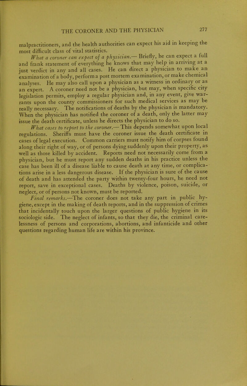 THE CORONER AND THE PHYSICIAN malpractitioners, and the health authorities can expect his aid in keeping the most difficult class of vital statistics. What a coroner can expect of a physician — Briefly, he can expect a full and frank statement of everything he knows that may help in arriving at a just verdict in any and all cases. He can direct a physician to make an examination of a body, perform a post mortem examination, or make chemical analyses. He may also call upon a physician as a witness in ordinary or as an expert. A coroner need not be a physician, but may, when specific city legislation permits, employ a regular physician and, in any event, give war- rants upon the county commissioners for such medical services as may be really necessary. The notifications of deaths by the physician is mandatory. When the physician has notified the coroner of a death, only the latter may issue the death certificate, unless he directs the physician to do so. What cases to report to the coroner.— This depends somewhat upon local regulations. Sherifi^s must have the coroner issue the death certificate in cases of legal execution. Common carriers must notify him of corpses found along their right of way, or of persons dying suddenly upon their property, as well as those killed by accident. Reports need not necessarily come from a physician, but he must report any sudden deaths in his practice unless the case has been ill of a disease liable to cause death at any time, or complica- tions arise in a less dangerous disease. If the physician is sure of the cause of death and has attended the party within twenty-four hours, he need not report, save in exceptional cases. Deaths by violence, poison, suicide, or neglect, or of persons not known, must be reported. Final remarks.—The coroner does not take any part in public hy- giene, except in the making of death reports, and in the suppression of crimes that incidentally touch upon the larger questions of public hygiene in its sociologic side. The neglect of infants, so that they die, the criminal care- lessness of persons and corporations, abortions, and infanticide and other questions regarding human life are within his province.