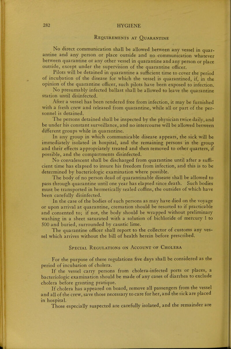 Requirements at Quarantine No direct communication shall be allowed between any vessel in quar- antine and any person or place outside and no communication whatever between quarantine or any other vessel in quarantine and any person or place outside, except under the supervision of the quarantine officer. Pilots will be detained in quarantine a sufficient time to cover the period of incubation of the disease for which the vessel is quarantined, if, in the opinion of the quarantine officer, such pilots have been exposed to infection. No presumably infected ballast shall be allowed to leave the quarantine station until disinfected. After a vessel has been rendered free from infection, it may be furnished with a fresh crew and released from quarantine, while all or part of the per- sonnel is detained. The persons detained shall be inspected by the physician twice daily, and be under his constant surveillance, and no intercourse will be allowed between different groups while in quarantine. In any group in which communicable disease appears, the sick will be immediately isolated in hospital, and the remaining persons in the group and their effects appropriately treated and then removed to other quarters, if possible, and the compartments disinfected. No convalescent shall be discharged from quarantine until after a- suffi- cient time has elapsed to insure his freedom from infection, and this is to be determined by bacteriologic examination where possible. The body of no person dead of quarantinable disease shall be allowed to pass through quarantine until one year has elapsed since death. Such bodies must be transported in hermetically sealed coffins, the outsides of which have been carefully disinfected. In the case of the bodies of such persons as may have died on the voyage or upon arrival at quarantine, cremation should be resorted to if practicable and consented to; if not, the body should be wrapped without preliminary washing in a sheet saturated with a solution of bichloride of mercury 1 to 500 and buried, surrounded by caustic lime. The quarantine officer shall report to the collector of customs any ves- sel which arrives without the bill of health herein before prescribed. Special Regulations on Account of Cholera For the purpose of these regulations five days shall be considered as the period of incubation of cholera. If the vessel carry persons from cholera-infected ports or places, a bacteriologic examination should be made of any cases of diarrhea to exclude cholera before granting pratique. If cholera has appeared on board, remove all passengers from the vessel and all of the crew, save those necessary to care for her, and the sick are placed in hospital. Those especially suspected are carefully isolated, and the remainder are