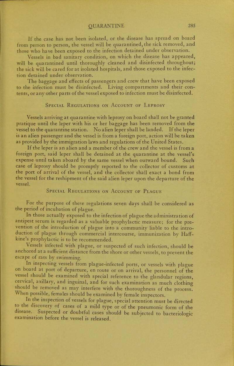 If the case has not been isolated, or the disease has spread on board from person to person, the vessel will be quarantined, the sick removed, and those who have been exposed to the infection detained under observation. Vessels in bad sanitary condition, on which the disease has appeared, will be quarantined until thoroughly cleaned and disinfected throughout; the sick will be cared for at isolated hospitals, and those exposed to the infec- tion detained under observation. The baggage and effects of passengers and crew that have been exposed to the infection must be disinfected. Living compartments and their con- tents, or any other parts of the vessel exposed to infection must be disinfected. Special Regulations on Account of Leprosy Vessels arriving at quarantine with leprosy on board shall not be granted pratique until the leper with his or her baggage has been removed from the vessel to the quarantine station. No alien leper shall be landed. If the leper is an alien passenger and the vessel is from a foreign port, action will be taken as provided by the immigration laws and regulations of the United States. If the leper is an alien and a member of the crew and the vessel is from a foreign port, said leper shall be detained at the quarantine at the vessel's expense until taken aboard by the same vessel when outward bound. Such case of leprosy should be promptly reported to the collector of customs at the port of arrival of the vessel, and the collector shall exact a bond from the vessel for the reshipment of the said alien leper upon the departure of the vessel. Special Regulations on Account of Plague For the purpose of these regulations seven days shall be considered as the period of incubation of plague. In those actually exposed to the infection of plague the administration of antipest serum is regarded as a valuable prophylactic measure; for the pre- vention of the introduction of plague into a community liable to the intro- duction of plague through commercial intercourse, immunization by Haff- kine's prophylactic is to be recommended. Vessels infected with plague, or suspected of such infection, should be anchored at a sufficient distance from the shore or other vessels, to prevent the escape of rats by swimming. In inspectmg vessels from plague-infected ports, or vessels with plague on board at port of departure, en route or on arrival, the personnel of the vessel should be examined with special reference to the glandular regions, cervical, axillary, and inguinal, and for such examination as much clothing should be removed as may interfere with the thoroughness of the process. When possible, females should be examined by female inspectors. In the inspection of vessels for plague, special attention must be directed to the discovery of cases of a mild type or of the pneumonic form of the disease. Suspected or doubtful cases should be subjected to bacteriologic examination before the vessel is released.