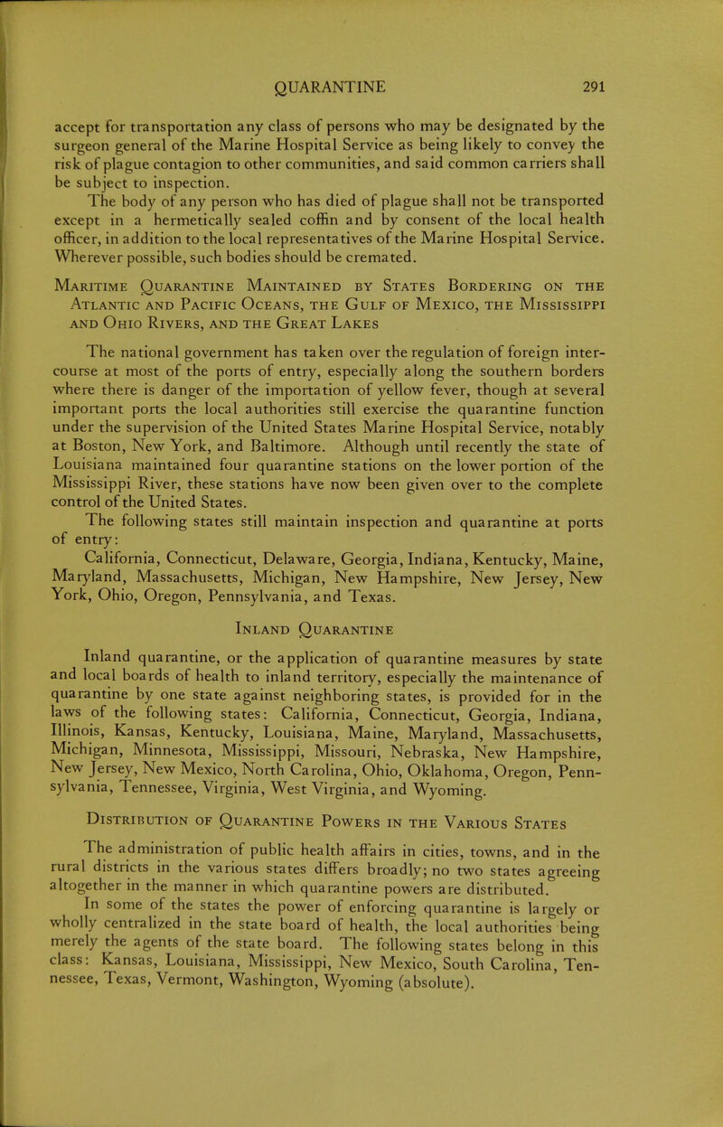accept for transportation any class of persons who may be designated by the surgeon general of the Marine Hospital Service as being likely to convey the risk of plague contagion to other communities, and said common carriers shall be subject to inspection. The body of any person who has died of plague shall not be transported except in a hermetically sealed coffin and by consent of the local health officer, in addition to the local representatives of the Marine Hospital Service. Wherever possible, such bodies should be cremated. Maritime Quarantine Maintained by States Bordering on the Atlantic and Pacific Oceans, the Gulf of Mexico, the Mississippi and Ohio Rivers, and the Great Lakes The national government has taken over the regulation of foreign inter- course at most of the ports of entry, especially along the southern borders where there is danger of the importation of yellow fever, though at several important ports the local authorities still exercise the quarantine function under the supervision of the United States Marine Hospital Service, notably at Boston, New York, and Baltimore. Although until recently the state of Louisiana maintained four quarantine stations on the lower portion of the Mississippi River, these stations have now been given over to the complete control of the United States. The following states still maintain inspection and quarantine at ports of entry: California, Connecticut, Delaware, Georgia, Indiana, Kentucky, Maine, Mar}'-land, Massachusetts, Michigan, New Hampshire, New Jersey, New York, Ohio, Oregon, Pennsylvania, and Texas. Inland Quarantine Inland quarantine, or the application of quarantine measures by state and local boards of health to inland territory, especially the maintenance of quarantine by one state against neighboring states, is provided for in the laws of the following states: California, Connecticut, Georgia, Indiana, Illinois, Kansas, Kentucky, Louisiana, Maine, Maryland, Massachusetts, Michigan, Minnesota, Mississippi, Missouri, Nebraska, New Hampshire, New Jersey, New Mexico, North Carolina, Ohio, Oklahoma, Oregon, Penn- sylvania, Tennessee, Virginia, West Virginia, and Wyoming. Distribution of Quarantine Powers in the Various States The administration of public health affairs in cities, towns, and in the rural districts in the various states differs broadly; no two states agreeing altogether in the manner in which quarantine powers are distributed. In some of the states the power of enforcing quarantine is largely or wholly centralized in the state board of health, the local authorities being merely the agents of the state board. The following states belong in this class: Kansas, Louisiana, Mississippi, New Mexico, South Carolina, Ten- nessee, Texas, Vermont, Washington, Wyoming (absolute).