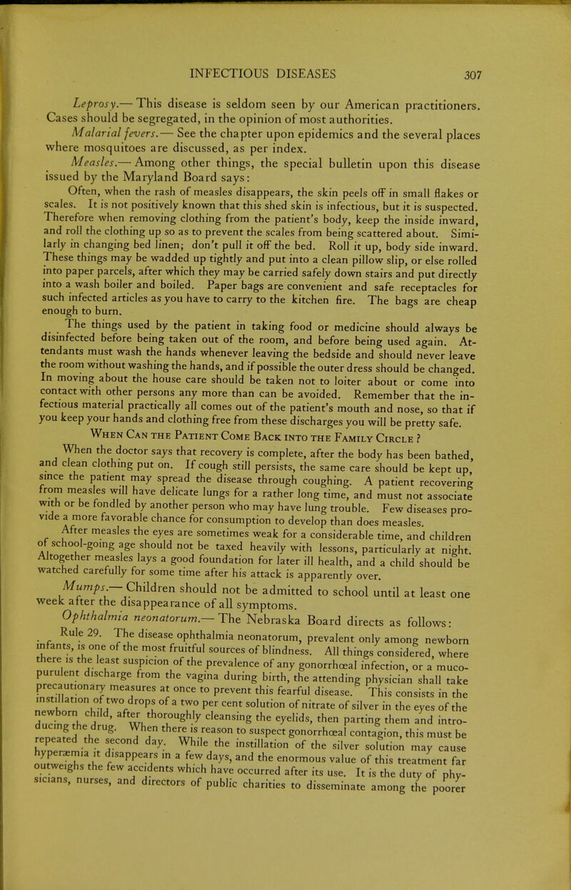 Leprosy.— This disease is seldom seen by our American practitioners. Cases should be segregated, in the opinion of most authorities. Malarial fevers.— See the chapter upon epidemics and the several places where mosquitoes are discussed, as per index. Measles.— Among other things, the special bulletin upon this disease issued by the Maryland Board says: Often, when the rash of measles disappears, the skin peels off in small flakes or scales. It is not positively known that this shed skin is infectious, but it is suspected. Therefore when removing clothing from the patient's body, keep the inside inward, and roll the clothing up so as to prevent the scales from being scattered about. Simi- larly in changing bed linen; don't pull it off the bed. Roll it up, body side inward. These things may be wadded up tightly and put into a clean pillow slip, or else rolled into paper parcels, after which they may be carried safely down stairs and put directly into a wash boiler and boiled. Paper bags are convenient and safe receptacles for such infected articles as you have to carry to the kitchen fire. The bags are cheap enough to burn. The things used by the patient in taking food or medicine should always be disinfected before being taken out of the room, and before being used again. At- tendants must wash the hands whenever leaving the bedside and should never leave the room without washing the hands, and if possible the outer dress should be changed. In moving about the house care should be taken not to loiter about or come into contact with other persons any more than can be avoided. Remember that the in- fectious material practically all comes out of the patient's mouth and nose, so that if you keep your hands and clothing free from these discharges you will be pretty safe. When Can the Patient Come Back into the Family Circle ? When the doctor says that recovery is complete, after the body has been bathed, and clean clothmg put on. If cough still persists, the same care should be kept up since the patient may spread the disease through coughing. A patient recovering from measles will have delicate lungs for a rather long time, and must not associate with or be fondled by another person who may have lung trouble. Few diseases pro- vide a more favorable chance for consumption to develop than does measles. After measles the eyes are sometimes weak for a considerable time, and children ot school-going age should not be taxed heavily with lessons, particularly at night Altogether measles lays a good foundation for later ill health, and a child should be watched carefully for some time after his attack is apparently over. M«m/)j- — Children should not be admitted to school until at least one week after the disappearance of all symptoms. Ophthalmia neonatorum.—Tht Nebraska Board directs as follows: Rule 29. The disease ophthalmia neonatorum, prevalent only among newborn infants, is one of the most fruitful sources of blindness. All things considered, where there IS the least suspicion of the prevalence of any gonorrhoeal infection, or a muco- purulent discharge from the vagina during birth, the attending physician shall take precautionary measures at once to prevent this fearful disease.^ This consists in the instillation of two drops of a two per cent solution of nitrate of silver in the eyes of the Sudn/rhe d ' ^^r^^y '^'^-^ing the eyelids, then parting them and intro- ducing the drug. When there is reason to suspect gonorrhoeal contagion, this must be repeated the second day. While the instillation of the silver solutioi may cause hyperaemia it disappears in a few days, and the enormous value of this treatment far outweighs the few accidents which have occurred after its use. It is the duty of phy- sic.ans, nurses, and directors of public charities to disseminate among the poorer