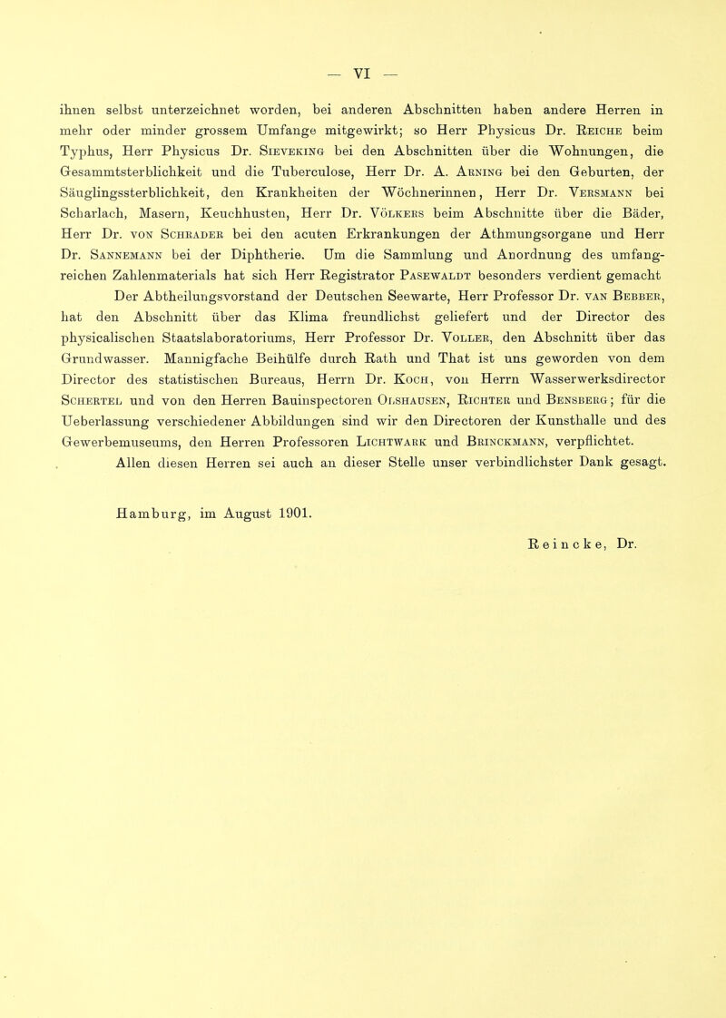 ilineii selbst unterzeichnet worden, bei anderen Abschnitten haben andere Herren in mehr oder minder grossem Umfange mitgewirkt; so Herr Physicus Dr. Reiche beim Typhus, Herr Physicus Dr. Sieveking bei den Abschnitten über die Wohnungen, die Gesammtsterblichkeit und die Tuberculose, Herr Dr. A. Arning bei den Geburten, der Säuglingssterblichkeit, den Krankheiten der Wöchnerinnen, Herr Dr. Veesmann bei Scharlach, Masern, Keuchhusten, Herr Dr. Völkees beim Abschnitte über die Bäder, Herr Dr. voisf Schräder bei den acuten Erkrankungen der Athmungsorgane und Herr Dr. Sannemann bei der Diphtherie. Um die Sammlung und Anordnung des umfang- reichen Zahlenmaterials hat sich Herr ßegistrator Pasewaldt besonders verdient gemacht Der Abtheilungsvorstand der Deutschen Seewarte, Herr Professor Dr. van Bebbee, hat den Abschnitt über das Klima freundlichst geliefert und der Director des physicalischen Staatslaboratoriums, Herr Professor Dr. Voller, den Abschnitt über das Grundwasser. Mannigfache Beihülfe durch Rath und That ist uns geworden von dem Director des statistischen Bureaus, Herrn Dr. Koch, von Herrn Wasserwerksdirector ScHERTEL und von den Herren Bauinspectoren Olshausen, Richter und Bensbeeg ; für die Ueberlassung verschiedener Abbildungen sind wir den Directoren der Kunsthalle und des Gewerbemuseums, den Herren Professoren Lichtwark und Brinckmann, verpflichtet. Allen diesen Herren sei auch an dieser Stelle unser verbindlichster Dank gesagt. Hamburg, im August 1901. R e i n c k e, Dr.