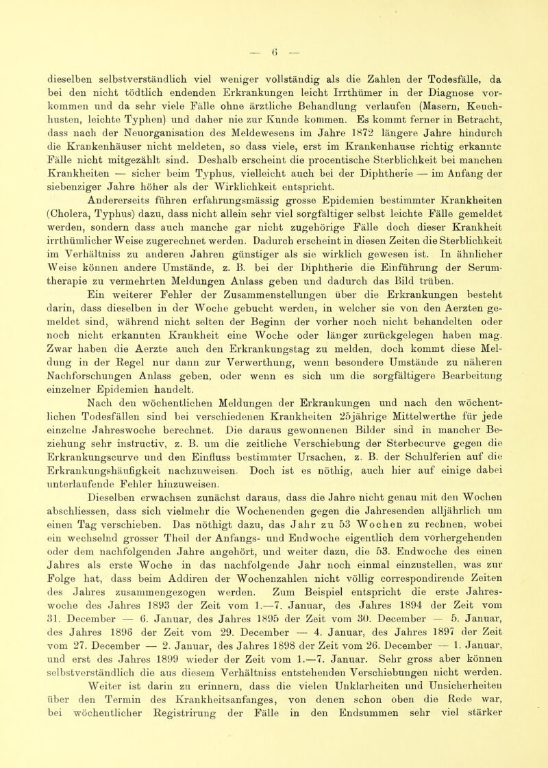 dieselben selbstverständlicli viel weniger vollständig als die Zahlen der Todesfälle, da bei den nicht tödtlich endenden Erkrankungen leicht Irrthümer in der Diagnose vor- kommen und da sehr viele Fälle ohne ärztliche Behandlung verlaufen (Masern, Keuch- husten, leichte Typhen) und daher nie zur Jvunde kommen. Es kommt ferner in Betracht, dass nach der Neuorganisation des Meldewesens im Jahre 1872 längere Jahre hindurch die Krankenhäuser nicht meldeten, so dass viele, erst im Krankenliause richtig erkannte Fälle nicht mitgezählt sind. Deshalb erscheint die procentische Sterblichkeit bei manchen Krankheiten — sicher beim Typhus, vielleicht auch bei der Diphtherie — im Anfang der siebenziger Jahre höher als der Wirklichkeit entspricht. Andererseits führen erfahrungsmässig grosse Epidemien bestimmter Krankheiten (Cholera, Typhus) dazu, dass nicht allein sehr viel sorgfältiger selbst leichte Fälle gemeldet werden, sondern dass auch manche gar nicht zugehörige Fälle doch dieser Krankheit irrthümlicher Weise zugerechnet werden. Dadurch erscheint in diesen Zeiten die Sterblichkeit im Verhältniss zu anderen Jahren günstiger als sie wirklich gewesen ist. In ähnlicher Weise können andere Umstände, z. B. bei der Diphtherie die Einführung der Serum- therapie zu vermehrten Meldungen Anlass geben und dadurch das Bild trüben. Ein weiterer Fehler der Zusammenstellungen über die Erkrankungen besteht darin, dass dieselben in der AVoche gebucht werden, in welcher sie von den Aerzten ge- meldet sind, während nicht selten der Beginn der vorher noch nicht behandelten oder noch nicht erkannten Krankheit eine Woche oder läuger zurückgelegen haben mag. Zwar haben die Aerzte auch den Erkrankungstag zu melden, doch kommt diese Mel- dung in der Regel nur dann zur Verwerthung, wenn besondere Umstände zu näheren Nachforschungen Anlass geben, oder wenn es sich um die sorgfältigere Bearbeitung- einzelner Epidemien handelt. Nach den wöchentlichen Meldungen der Erkrankungen und nach den wöchent- lichen Todesfällen sind bei verschiedenen Krankheiten 25jährige Mittelwerthe für jede einzelne Jahreswoche berechnet. Die daraus gewonnenen Bilder sind in mancher Be- ziehung sehr instructiv, z. B. um die zeitliche Verschiebung der Sterbecurve gegen die Erkrankungscurve und den Einfluss bestimmter Ursachen, z. B. der Schulferien auf die Erkrankungshäufigkeit nachzuweisen. Doch ist es nöthig, auch hier auf einige dabei unterlaufende Fehler hinzuweisen. Dieselben erwachsen zunächst daraus, dass die Jahre nicht genau mit den Wochen abschliessen, dass sich vielmehr die Wochenenden gegen die Jahresenden alljährlich um einen Tag verschieben. Das nöthigt dazu, das Jahr zu 53 Wochen zu rechnen, wobei ein wechselnd grosser Theil der Anfangs- und Endwoche eigentlich dem vorhergehenden oder dem nachfolgenden Jahre angehört, und weiter dazu, die 53. Endwoche des einen Jahres als erste Woche in das nachfolgende Jahr noch einmal einzustellen, was zur Folge hat, dass beim Addiren der Wochenzahlen nicht völlig correspondirende Zeiten des Jahres zusammengezogen werden. Zixm Beispiel entspricht die erste Jahres- woche des Jahres 1893 der Zeit vom 1.—7. Januar, des Jahres 1894 der Zeit vom 31. December — 6. Januar, des Jahres 1895 der Zeit vom 30. December — 5. Januar, des Jahres 1896 der Zeit vom 29. December — 4. Januar, des Jahres 1897 der Zeit vom 27. December — 2. Januar, des Jahres 1898 der Zeit vom 26. December — 1. Januar, und erst des Jahres 1899 wieder der Zeit vom 1.—7. Januar. Sehr gross aber können selbstverständlich die aus diesem Verhältniss entstehenden Verschiebungen nicht werden. Weiter ist darin zu erinnern, dass die vielen Unklarheiten und Unsicherheiten über den Termin des Kranklieitsanfanges, von denen schon oben die Rede war, bei wöchentlicher Registrirung der Fälle in den Endsummen sehr viel stärker