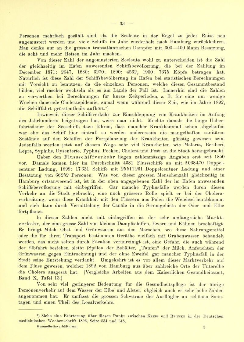 Personen mehrfach gezählt sind, da die Seeleute in der Regel m jeder Reise neu angemustert werden und viele Schiffe im Jahr wiederholt nach Hamburg zurückkehren. Man denke nur an die grossen transatlantischen Dampfer mit 300—400 Mann Besatzung, die acht und mehr Reisen im Jahr machen. Von dieser Zahl der angemusterten Seeleute wohl zu unterscheiden ist die Zahl der gleichzeitig im Hafen anwesenden SchifiPsbevölkerung, die bei der Zählung im December 1871: 2647, 1880: 3270, 1890: 4532, 1900: 7375 Köpfe betragen hat. Natürlich ist diese Zahl der Schififsbevölkerung im Hafen bei statistischen Berechnungen mit Vorsicht zu benutzen, da die einzelnen Personen, welche diesen Gesammtbestand bilden, viel rascher wechseln als es am Lande der Fall ist. Immerhin sind die Zahlen zu verwerthen bei Berechnungen für kurze Zeitperioden, z. B. für eine nur wenige Wochen dauernde Choleraepidemie, zumal wenn während dieser Zeit, wie im Jahre 1892, die Schififfahrt grösstentheils aufhört.*) Inwieweit dieser Schiffsverkehr zur Einschleppung von Krankheiten im Anfang des Jahrhunderts beigetragen hat, weiss man nicht. Mochte damals die lange Ueber- fahrtsdauer der Seeschiffe dazu führen, dass mancher Krankheitsfall schon abgelaufen war ehe das Schiff hier eintraf, so werden andererseits die mangelhaften sanitären Zustände auf den Schiffen der Fortpflanzung der Krankheiten günstig gewesen sein. Jedenfalls werden jetzt auf diesem Wege sehr viel Krankheiten wie Malaria, Beriberi, Lepra, Syphilis, Dysenterie, Typhus, Pocken, Cholera und Pest an die Stadt herangebracht. Ueber den Flussschiffverkehr liegen zahlenmässige Angaben erst seit 1850 vor. Damals kamen hier im Durchschnitt 4381 Flussschifife an mit 2068470 Doppel- centner Ladung, 1899: 17 631 Schiffe mit 25511261 Doppelcentner Ladung und einer Besatzung von 66252 Personen. Was von dieser grossen Menschenzahl gleichzeitig in Hamburg ortsanwesend ist, ist in der oben angegebenen Zahl der im Hafen anwesenden Schififsbevölkerung mit einbegriffen. Gar manche Typhusfälle werden durch diesen Verkehr an die Stadt gebracht; eine noch grössere Rolle spielt er bei der Cholera- verbreitung, wenn diese Krankheit mit den Flössern aus Polen die Weichsel herabkommt und sich dann durch Vermittelung der Canäle in die Stromgebiete der Oder und Elbe fortpflanzt. In diesen Zahlen nicht mit einbegriffen ist der sehr umfangreiche Markt- verkehr, der eine grosse Zahl von kleinen Dampfschiffen, Ewern und Kähnen beschäftigt. Er bringt Milch, Obst und Grünwaaren aus den Marschen, wo diese Nahrungsmittel oder die für ihren Transport bestimmten Geräthe vielfach mit Grabenwasser behandelt werden, das nicht selten durch Fäcalien verunreinigt ist, eine Gefahr, die auch während der Elbfahrt bestehen bleibt (Spülen der Behälter, „Taufen der Milch, Anfeuchten der Grünwaaren gegen Eintrocknung) und der ohne Zweifel gar mancher Typhusfall in der Stadt seine Entstehung verdankt. Umgekehrt ist es vor allem dieser Marktverkehr auf dem Fluss gewesen, welcher 1892 von Hamburg aus über zahlreiche Orte der Unterelbe die Cholera ausgesät hat. (Vergleiche Arbeiten aus dem Kaiserlichen Gesundheitsamt, Band X, Tafel 13.) Von sehr viel geringerer Bedeutung für die Gesundheitspflege ist der übrige Personenvei-kehr auf dem Wasser der Elbe und Alster, obgleich auch er sehr hohe Zahlen angenommen hat. Er umfasst die grossen Schwärme der Ausflügler an schönen Sonn- tagen und einen Theil des Localverkehrs. *) Siehe eine Erörterung über diesen Punkt zwischen Krebs und Eeincke in der Deutschen medicinischen Wochenschrift 1896, Seite 534 und 618. Gesundheitsverhältnisse.