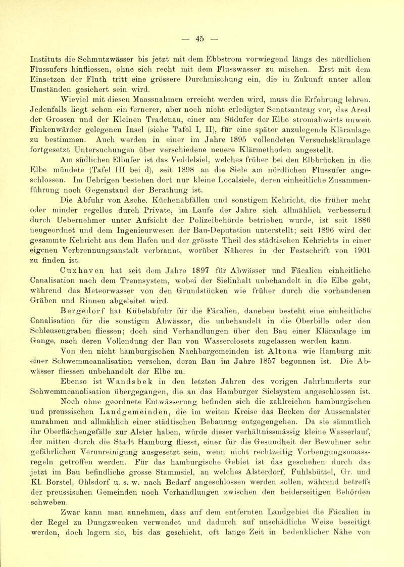 Instituts die Schmutzwässer bis jetzt mit dem Ebbstrom vorwiegend längs des nördlichen Flussufers hinfliessen, ohne sich recht mit dem Flusswasser zu mischen. Erst mit dem Einsetzen der Fluth tritt eine grössere Durchmischung ein, die in Zukunft unter allen Umständen gesichert sein wird. Wieviel mit diesen Maassnahmen erreicht werden wird, mnss die Erfahrung lehren. Jedenfalls liegt schon ein fernerer, aber noch nicht erledigter Senatsantrag vor, das Areal der Grossen und der Kleinen Tradenau, einer am Südufer der Elbe stromabwärts unweit Finkenwärder gelegenen Insel (siehe Tafel I, II), für eine später anzulegende Kläranlage zu bestimmen. Auch werden in einer im Jahre 1895 vollendeten Versuchskläranlage fortgesetzt Untersuchungen über verschiedene neuere Klärmethoden angestellt. Am südlichen Elbufer ist das Veddelsiel, welches früher bei den Elbbrücken in die Elbe mündete (Tafel III bei d), seit 1898 an die Siele am nördlichen Flussufer ange- schlossen. Im Uebrigen bestehen dort nur kleine Localsiele, deren einheitliche Zusammen- führung noch Gegenstand der Berathung ist. Die Abfuhr von Asche, Küchenabfällen und sonstigem Kehricht, die früher mehr oder minder regellos durch Private, im Laufe der Jahre sich allmählich verbessernd durch Uebernehmer unter Aufsicht der Polizeibehörde betrieben wurde, ist seit 1886 neugeordnet und dem Ingenieurwesen der Bau-Deputation unterstellt; seit 1896 wird der gesammte Kehricht aus dem Hafen und der grösste Theil des städtischen Kehrichts in einer eigenen Verbrennungsanstalt verbrannt, worüber Näheres in der Festschrift von 1901 zu finden ist. Cuxhaven hat seit dem Jahre 1897 für Abwässer und Fäcalien einheitliche Canalisation nach dem Trennsystem, wobei der Sielinhalt unbehandelt in die Elbe geht, während das Meteorwasser von den Grundstücken wie früher durch die vorhandenen Gräben und Rinnen abgeleitet wird. Bergedorf hat Kübelabfuhr für die Fäcalien, daneben besteht eine einheitliche Canalisation für die sonstigen Abwässer, die unbehandelt in die Oberbille oder den Schleusengraben fliessen; doch sind Verhandlungen über den Bau einer Kläranlage im Gange, nach deren Vollendung der Pjau von Wasserciosets zugelassen werden kann. Von den nicht hamburgischen Nachbargemeinden ist Altona wie Hamburg mit einer Schwemmcanalisation versehen, deren Bau im Jahre 1857 begonnen ist. Die Ab- wässer fliessen unbehandelt der Elbe zu. Ebenso ist Wandsbek in den letzten Jahren des vorigen Jahrhunderts zur Schwemmcanalisation übergegangen, die an das Hamburger Sielsystem angeschlossen ist. Noch ohne geordnete Entwässerung befinden sich die zahlreichen hamburgischen und preussischen Landgemeinden, die im weiten Kreise das Becken der Aussenalster umrahmen und allmählich einer städtischen Bebauung entgegengehen. Da sie sämmtlich ihr Oberflächengefälle zur Alster haben, würde dieser verhältnissmässig kleine Wasserlauf, der mitten durch die Stadt Hamburg fliesst, einer für die Gesundheit der Bewohner sehr gefährlichen Verunreinigung ausgesetzt sein, wenn nicht rechtzeitig Vorbeugungsmaass- regeln getroffen werden. Für das hamburgische Gebiet ist das geschehen durch das jetzt im Bau befindliche grosse Stammsiel, an welches Alsterdorf, Fuhlsbüttel, Gr. und Kl. Borstel, Ohlsdorf u. s. w. nach Bedarf angeschlossen werden sollen, während betreffs der preussischen Gemeinden noch Verhandlungen zwischen den beiderseitigen Behörden schweben. Zwar kann man annehmen, dass auf dem entfernten Landgebiet die Fäcalien in der Regel zu Dungzwecken verwendet und dadurch auf unschädliche Weise beseitigt werden, doch lagern sie, bis das geschieht, oft lange Zeit in bedenklicher Nähe von