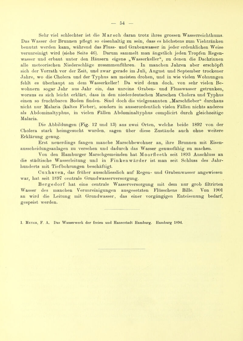 Sehr viel schlechter ist die Marsch daran trotz ihres grossen Wasserreichthums. Das Wasser der Brunnen pflegt so eisenhaltig zu sein, dass es höchstens zum Viehtränken benutzt werden kann, während das Fluss- und Grabenwasser in jeder erdenklichen Weise verunreinigt wird (siehe Seite 46). Darum sammelt man ängstlich jeden Tropfen Regen- wasser und erbaut unter den Häusern eigene „Wasserkeller, zu denen die Dachrinnen alle meteorischen Niederschläge zusammenführen. In manchen Jahren aber erschöpft sich der Vorrath vor der Zeit, und zwar gerade im Juli, August und September trockener Jahre, wo die Cholera und der Typhus am meisten drohen, und in wie vielen Wohnungen fehlt es überhaupt an dem Wasserkeller! Da wird denn doch, von sehr vielen Be- wohnern sogar Jahr aus Jahr ein, das unreine Graben- und Flusswasser getrunken, woraus es sich leicht erklärt, dass in den niederdeutschen Marschen Cholera und Typhus einen so fruchtbaren Boden finden. Sind doch die vielgenannten „Marschfieber durchaus nicht nur Malaria (kaltes Fieber), sondern in ausserordentlich vielen Fällen nichts anderes als Abdominaltyphus, in vielen Fällen Abdominaltyphus complicirt durch gleichzeitige Malaria. Die Abbildungen (Fig. 12 und 13) aus zwei Orten, welche beide 1892 von der Cholera stark heimgesucht wurden, sagen über diese Zustände auch ohne weitere Erklärung genug. Erst neuerdings fangen manche Marschbewohner an, ihre Brunnen mit Eisen- ausscheidungsanlagen zu versehen und dadurch das Wasser genussfähig zu machen. Von den Hamburger Marschgemeinden hat Moorfleeth seit 1893 Anschluss an die städtische Wasserleitung und in Finken war der ist man seit Schluss des Jahr- hunderts mit Tiefbohrungen beschäftigt. Cuxhaven, das früher ausschliesslich auf Regen- und Grabenwasser angewiesen war, hat seit 1897 centrale Grund Wasserversorgung. Bergedorf hat eine centrale Wasserversorgung mit dem nur grob filtrirten Wasser des manchen Verunreinigungen ausgesetzten Flüsschens Bille. Von 1901 an wird die Leitung mit Grandwasser, das einer vorgängigen Enteisenung bedarf, gespeist werden. 1. Meter, F. A. Das Wasserwerk der freien und Hansestadt Hamburg. Hamburg 1894.