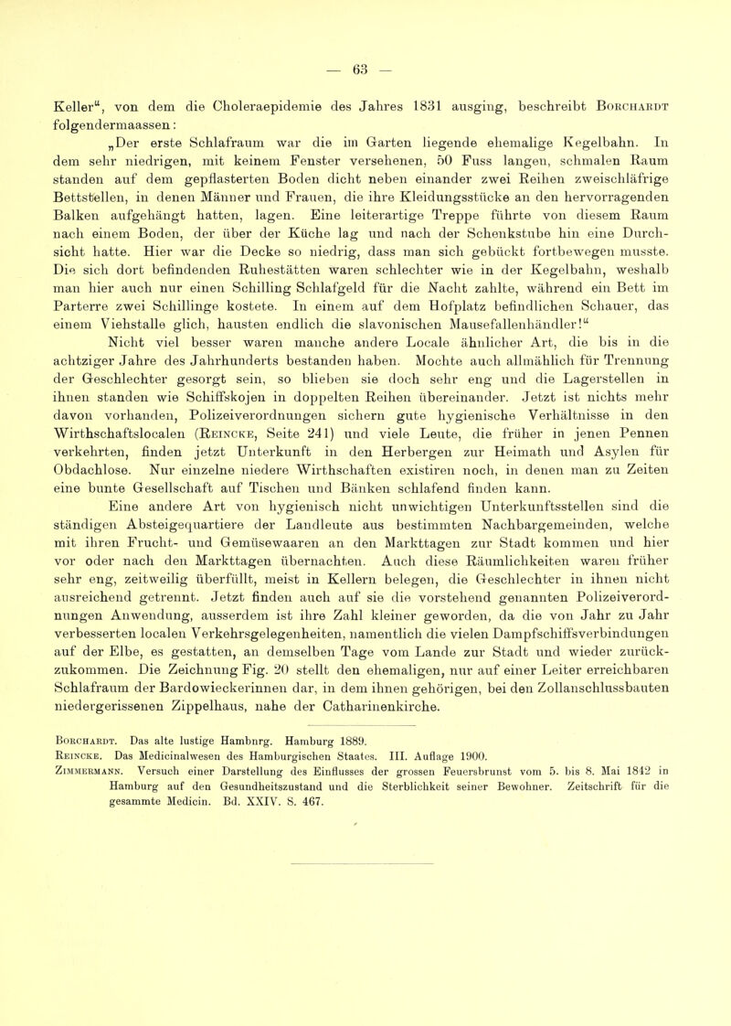 Keller, von dem die Choleraepidemie des Jahres 1831 ausging, beschreibt Borchardt folgendermaassen: „Der erste Schlafraum war die iin Garten liegende ehemalige Kegelbahn. In dem sehr niedrigen, mit keinem Fenster versehenen, 50 Fuss langen, schmalen Raum standen auf dem gepflasterten Boden dicht neben einander zwei Reihen zweischläfrige Bettstellen, in denen Männer und Frauen, die ihre Kleidungsstücke an den hervorragenden Balken aufgehängt hatten, lagen. Eine leiterartige Treppe führte von diesem Raum nach einem Boden, der über der Küche lag und nach der Schenkstube hin eine Durch- sicht hatte. Hier war die Decke so niedrig, dass man sich gebückt fortbewegen musste. Die sich dort befindenden Ruhestätten waren schlechter wie in der Kegelbahn, weshalb man hier auch nur einen Schilling Schlafgeld für die Nacht zahlte, während ein Bett im Parterre zwei Schillinge kostete. In einem auf dem Bofplatz befindlichen Schauer, das einem Viehstalle glich, hausten endlich die slavonischen Mausefallenhändler! Nicht viel besser waren manche andere Locale ähnlicher Art, die bis in die achtziger Jahre des Jahrhunderts bestanden haben. Mochte auch allmählich für Trennung der Geschlechter gesorgt sein, so blieben sie doch sehr eng und die Lagerstellen in ihnen standen wie Schiffskojen in doppelten Reihen übereinander. Jetzt ist nichts mehr davon vorhanden, Polizeiverordnungen sichern gute hygienische Verhältnisse in den Wirthschaftslocalen (Reincke, Seite 241) und viele Leute, die früher in jenen Pennen verkehrten, finden jetzt Unterkunft in den Herbergen zur Heimath und Asylen für Obdachlose. Nur einzelne niedere Wirthschaften existiren noch, in denen man zu Zeiten eine bunte Gesellschaft auf Tischen und Bänken schlafend finden kann. Eine andere Art von hygienisch nicht unwichtigen Unterkunftsstellen sind die ständigen Absteigequartiere der Landleute aus bestimmten Nachbargemeinden, welche mit ihren Frucht- und Gemüsewaaren an den Markttagen zur Stadt kommen und hier vor oder nach den Markttagen übernachten. Auch diese Räumlichkeiten waren früher sehr eng, zeitweilig überfüllt, meist in Kellern belegen, die Geschlechter in ihnen nicht ausreichend getrennt. Jetzt finden auch auf sie die vorstehend genannten Polizeiverord- nungen Anwendung, ausserdem ist ihre Zahl kleiner geworden, da die von Jahr zu Jahr verbesserten localen Verkehrsgelegenheiten, namentlich die vielen Dampfschiffsverbindungen auf der Elbe, es gestatten, an demselben Tage vom Lande zur Stadt und wieder zurück- zukommen. Die Zeichnung Fig. 20 stellt den ehemaligen, nur auf einer Leiter erreichbaren Schlafraum der Bardowieckerinnen dar, in dem ihnen gehörigen, bei den Zollanschlussbauten niedergerissenen Zippelhaus, nahe der Catharinenkirche. Borchardt. Das alte lustige Hambnrg. Hamburg 1889. Rei NCKE. Das Medicinalwesen des Hamburgischen Staates. III. Auflage 1900. Zimmermann. Versuch einer Darstellung des Einflusses der grossen Feuersbrunst vom 5. bis 8. Mai 1842 in Hamburg auf den Gesundheitszustand und die Sterblichkeit seiner Bewohner. Zeitschrift für die gesammte Medicin. Bd. XXIV. S. 467.