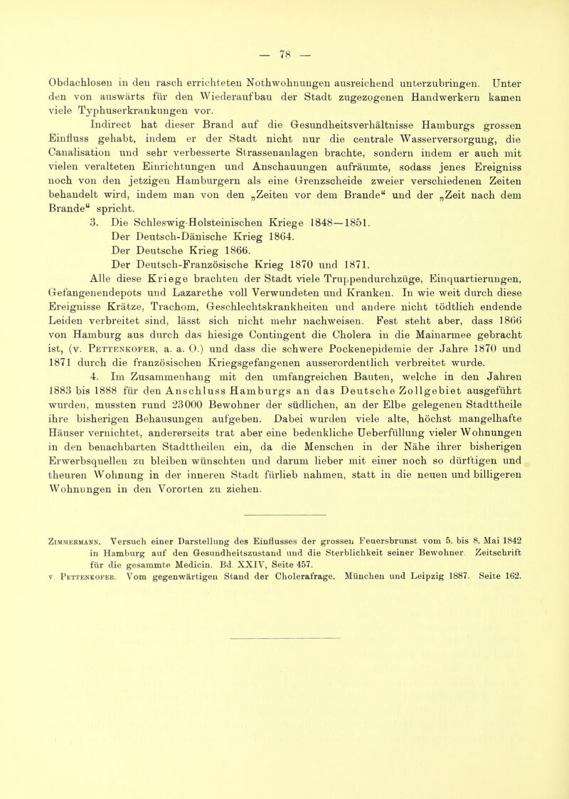 Obdachlosen in den rasch errichteten Nothwohnungen ausreichend unterzubringen. Unter den von auswärts für den Wiederaufbau der Stadt zugezogenen Handwerkern kamen viele Typhuserkrankungen vor. Indirect hat dieser Brand auf die Gesundheitsverhältnisse Hamburgs grossen Einfluss gehabt, indem er der Stadt nicht nur die centrale Wasserversorgung, die Canalisation und sehr verbesserte Slrassenanlagen brachte, sondern indem er auch mit vielen veralteten Einrichtungen und Anschauungen aufräumte, sodass jenes Ereigniss noch von den jetzigen Hamburgern als eine Grrenzscheide zweier verschiedenen Zeiten behandelt wird, indem man von den „Zeiten vor dem Brande und der „Zeit nach dem Brande spricht. 3. Die Schleswig-Holsteinischen Kriege 1848 — 1851. Der Deutsch-Dänische Krieg 1864. Der Deutsche Krieg 1866. Der Deutsch-Französische Krieg 1870 und 1871. Alle diese Kriege brachten der Stadt viele Truppendurchzüge, Einquartierungen, Grefangenendepots und Lazarethe voll Verwundeten und Kranken. In wie weit durch diese Ereignisse Krätze, Trachom, Geschlechtskrankheiten und andere nicht tödtlich endende Leiden verbreitet sind, lässt sich nicht mehr nachweisen. Pest steht aber, dass 1866 von Hamburg aus durch das hiesige Contingent die Cholera in die Mainarmee gebracht ist, (v. Pettenkofee, a. a. 0.) und dass die schwere Pockenepidemie der Jahre 1870 und 1871 durch die französischen Kriegsgefangenen ausserordentlich verbreitet wurde. 4. Im Zusammenhang mit den umfangreichen Bauten, welche in den Jahren 1883 bis 1888 für den Anschluss Hamburgs an das Deutsche Zollgebiet ausgeführt wurden, mussten rund 23000 Bewohner der südlichen, an der Elbe gelegenen Stadttheile ihre bisherigen Behausungen aufgeben. Dabei wurden viele alte, höchst mangelhafte Häuser vernichtet, andererseits trat aber eine bedenkliche Ueberfüllung vieler Wohnungen in den benachbarten Stadttheilen ein, da die Menschen in der Nähe ihrer bisherigen Erwerbsquellen zu bleiben wünschten und darum lieber mit einer noch so dürftigen und theuren Wohnung in der inneren Stadt fürlieb nahmen, statt in die neuen und billigeren Wohnungen in den Vororten zu ziehen. Zimmermann. Versuch einer Darstellung des Einflusses der grossen Feuersbrunst vom 5. bis 8. Mai 1842 in Hamburg auf den Gesundheitszustand und die Sterblichkeit seiner Bewohner. Zeitschrift für die gesammte Medicin. Bd. XXIV, Seite 457. V. Pettenkofee. Vom gegenwärtigen Stand der Cholerafrage. München und Leipzig 1887. Seite 162.