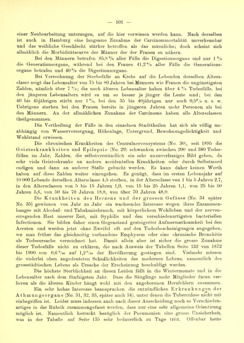 einer Neubearbeitung unterzogen, auf die hier verwiesen werden kann. Nact derselben ist auch in Hamburg eine langsame Zunahme der Carcinommortalität unverkennbar und das weibliche Geschlecht stärker betrofifen als das männliche; doch scheint sich allmählich die Morbiditätscurve der Männer der der Frauen zu nähern. Bei den Männern betrafen 85,8 /o aller Fälle die Digestionsorgane und nur 1 % die Generationsorgane, während bei den Frauen 41,2% aller Fälle die Generations- organe betrafen und 40 % die Digestionsorgane. Bei Verrechnung der Sterbefälle an Krebs auf die Lebenden derselben Alters- classe zeigt das Lebensalter von 75 bis 80 Jahren bei Männern wie Frauen die ungünstigsten Zahlen, nämlich über 7 %; die noch älteren Lebensalter haben über 4 % Todesfälle, bei den jüngeren Lebensaltern wird es um so besser je jünger die Leute sind; bei den 40 bis 45jährigen stirbt nur 1%, bei den 35 bis 40jährigen nur noch 0,5% u. s. w. Uebrigens sterben bei den Frauen bereits in jüngeren Jahren mehr Personen als bei den Männern. An der allmählichen Zunahme der Carcinome haben alle Altersclassen theilgenommen. Die Vertheilung der Fälle in den einzelnen Stadttheilen hat sich als völlig un- abhängig von Wasserversorgung, Höhenlage, Untergrund, Bewohnungsdichtigkeit und Wohlstand erwiesen. Die chronischen Krankheiten des Centrainervensystems (No. 30), seit 1895 die Geisteskrankheiten und Epilepsie (No. 29) schwanken zwischen 200 und 380 Todes- fällen im Jahr, Zahlen, die selbstverständlich ein sehr unzuverlässiges Bild geben, da sehr viele Geisteskranke an andern accidentellen Krankheiten oder durch Selbstmord endigen und dann an anderer Stelle gebucht werden. Es kann daher keinen Werth haben auf diese Zahlen weiter einzugehen. Es genügt, dass im ersten Lebensjahr auf 10 000 Lebende derselben Altersclasse 4,5 sterben, in der Altersclasse von 1 bis 5 Jahren 2,7, in den Altersclassen von 5 bis 15 Jahren 1,0, von 15 bis 25 Jahren 1,1, von 25 bis 50 Jahren 5,6, von 50 bis 70 Jahren 18,8, von über 70 Jahren 48,0. Die Krankheiten des Herzens und der grossen Gefässe (No. 34 später No. 35) gewinnen von Jahr zu Jahr ein wachsendes Interesse wegen ihres Zusammen- hanges mit Alcohol- und Tabakmissbrauch, mit körperlichem Wohlleben und der nerven- erregenden Hast unserer Zeit, mit Syphilis und den verschiedenartigsten bacteriellen Infectionen. Sie bilden daher einen Gegenstand gesteigerter Aufmermerksamkeit bei den Aerzten und werden jetzt ohne Zweifel oft auf den Todesbescheinigungen angegeben, wo man früher das gleichzeitig vorhandene Emphysem oder eine chronische Bronchitis als Todesursache verzeichnet hat. Damit allein aber ist sicher die grosse Zunahme dieser Todesfälle nicht zu erklären, die nach Ausweis der Tabellen Seite 132 von 1872 bis 1900 von 0,6 %o auf 1,2 %o der Bevölkerung gestiegen sind. Vielmehr müssen die vielerlei oben angedeuteten Schädlichkeiten des modernen Lebens, namentlich des grossstädtischen Lebens als Ursache der Erscheinung beschuldigt werden. Die höchste Sterblichkeit an diesen Leiden fällt in die Wintermonate und in die Lebensalter nach dem fünfzigsten Jahr. Dass die Säuglinge mehr Mitglieder daran ver- lieren als die älteren Kinder hängt wohl mit den angeborenen Herzfehlern zusammen. Ein sehr hohes Interesse beanspruchen die entzündlichen Erkrankungen der Athmun gsOrgane (No. 31, 32, 33, später auch 34), unter denen die Tuberculose nicht mit einbegriffen ist. Leider muss indessen auch nach dieser Ausscheidung noch so Verschieden- artiges in der Rubrik zusammengefasst werden, dass nur eine sehr allgemeine Orientirung möglich ist. Namentlich herrscht bezüglich der Pneumonien eine grosse Unsicherheit, was in der Tabelle auf Seite 135 sehr bedauerlich zu Tage tritt. Offenbar hatte