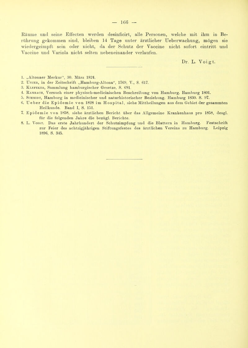 Räume und seine Effecten werden desinficirt, alle Personen, welche mit ihm in Be- rührung gekommen sind, bleiben 14 Tage unter ärztlicher Ueberwachung, mögen sie wiedergeimpft sein oder nicht, da der Schutz der Vaccine nicht sofort eintritt und Vaccine und Variola nicht selten nebeneinander verlaufen. ■ Dr. L. Voigt. 1. „Altonaer Merkur, 30. März 1824. 2. Unzeb, in der Zeitschrift ,,Hamburg-Altona, 1769, V., S. 617, .3. Klefeker, Sammlung hamburgischer Gesetze, S. 691. 4. Hambach, Versiich einer physisch-medicinischen Beschreibung von Hamburg. Hamburg 1801. 5. Schmidt, Hamburg in medicinischer und naturhistorischer Beziehung. Hamburg 1830. S. 97. 6. Ueber die Epidemie von 1828 im Hospital, siehe Mittheilungen aus dem Gebiet der gesammten Heilkunde. Band I, S. 151. 7. Epidemie von 1858, siehe ärztlichen Bericht über das Allgemeine Krankenhaus pro 1858, desgl. für die folgenden Jaiire die bezügl. Berichte. 8. L. Voigt. Das erste Jahrhundert der Schutzimpfung und die Blattern in Hamburg. Festschrift zur Feier des achtzigjährigen Stiftungsfestes des ärztlichen Vereins zu Hamburg. Leipzig 1896, S. 345.