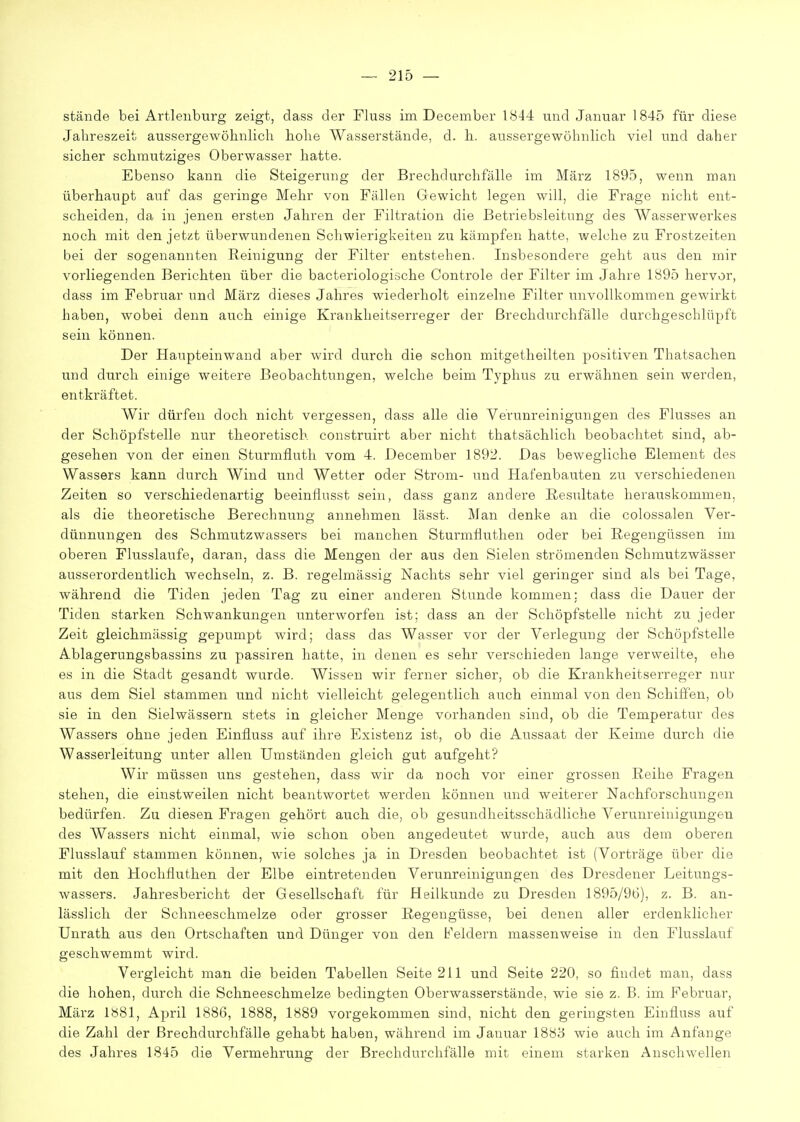 stände bei Artlenburg zeigt, dass der Fluss im. December 1<S44 und Januar 1845 für diese Jahreszeit aussergewöbnlicli hohe Wasserstände, d. h. aussergewöhnlich viel und daher sicher schmutziges Oberwasser hatte. Ebenso kann die Steigerung der Brechdurchfälle im März 1895, wenn man überhaupt auf das geringe Mehr von Fällen Gewicht legen will, die Frage nicht ent- scheiden, da in jenen ersten Jahren der Filtration die Betriebsleitung des AVasserwerkes noch mit den jetzt überwundenen Schwierigkeiten zu kämpfen hatte, welche zu Frostzeiten bei der sogenannten Reinigung der Filter entstehen. Insbesondere geht aus den mir vorliegenden Berichten über die bacteriologische Controle der Filter im Jahre 1895 hervor, dass im Februar und März dieses Jahres wiederholt einzelne Filter unvollkommen gewirkt haben, wobei denn auch einige Krankheitserreger der Brechdurchfälle durchgeschlüpft sein können. Der Haupteinwand aber wird durch die schon mitgetheilten positiven Thatsachen und durch einige weitere Beobachtungen, welche beim Typhus zu erwähnen sein werden, entkräftet. Wir dürfen doch nicht vergessen, dass alle die Verunreinigungen des Flusses an der Schöpfstelle nur theoretisch construirt aber nicht thatsächlich beobachtet sind, ab- gesehen von der einen Sturmfluth vom 4. December 1892. Das bewegliche Element des Wassers kann durch Wind und Wetter oder Strom- und Hafenbauten zu verschiedenen Zeiten so verschiedenartig beeinflusst sein, dass ganz andere Resultate herauskommen, als die theoretische Berechnung annehmen lässt. Man denke an die colossalen Ver- dünnungen des Schmutzwassers bei manchen Sturmiluthen oder bei Regengüssen im oberen Flusslaufe, daran, dass die Mengen der aus den Sielen strömenden Schmutzwässer ausserordentlich wechseln, z. B. regelmässig Nachts sehr viel geringer sind als bei Tage, während die Tiden jeden Tag zu einer anderen Stunde kommen: dass die Dauer der Tiden starken Schwankungen unterworfen ist; dass an der Schöpfstelle nicht zu jeder Zeit gleichmässig gepumpt wird; dass das Wasser vor der Verlegung der Schöpfstelle Ablagerungsbassins zu passiren hatte, in denen es sehr verschieden lange verweilte, ehe es in die Stadt gesandt wurde. Wissen wir ferner sicher, ob die Krankheitserreger nur aus dem Siel stammen und nicht vielleicht gelegentlich auch einmal von den Schiffen, ob sie in den Sielwässern stets in gleicher Menge vorhanden sind, ob die Temperatur des Wassers ohne jeden Einfluss auf ihre Existenz ist, ob die Aussaat der Keime durch die Wasserleitung unter allen Umständen gleich gut aufgeht? Wir müssen uns gestehen, dass wir da noch vor einer grossen Reihe Fragen stehen, die einstweilen nicht beantwortet wei'den können und weiterer Nachforschungen bedürfen. Zu diesen Fragen gehört auch die, ob gesundheitsschädliche Verunreinigungen des Wassers nicht einmal, wie schon oben angedeutet wurde, auch aus dem oberen Flusslauf stammen können, wie solches ja in Dresden beobachtet ist (Vorträge über die mit den Hochfluthen der Elbe eintretenden Verunreinigungen des Dresdener Leitungs- wassers. Jahresbericht der Gesellschaft für Heilkunde zu Dresden 1895/96), z. B. an- lässlich der Schneeschmelze oder grosser Regengüsse, bei denen aller erdenklicher Unrath aus den Ortschaften und Dünger von den Feldern massenweise in den Flusslauf geschwemmt wird. Vergleicht man die beiden Tabellen Seite 211 und Seite 220, so findet man, dass die hohen, durch die Schneeschmelze bedingten Oberwasserstände, wie sie z. B. im Februar, März 1»81, April 1886, 1888, 1889 vorgekommen sind, nicht den geringsten Einfluss auf die Zahl der Brechdurchfälle gehabt haben, während im Januar 1883 wie auch im Anfange des Jahres 1845 die Vermehrung der Brechdurchfälle mit einem starken Anschwellen