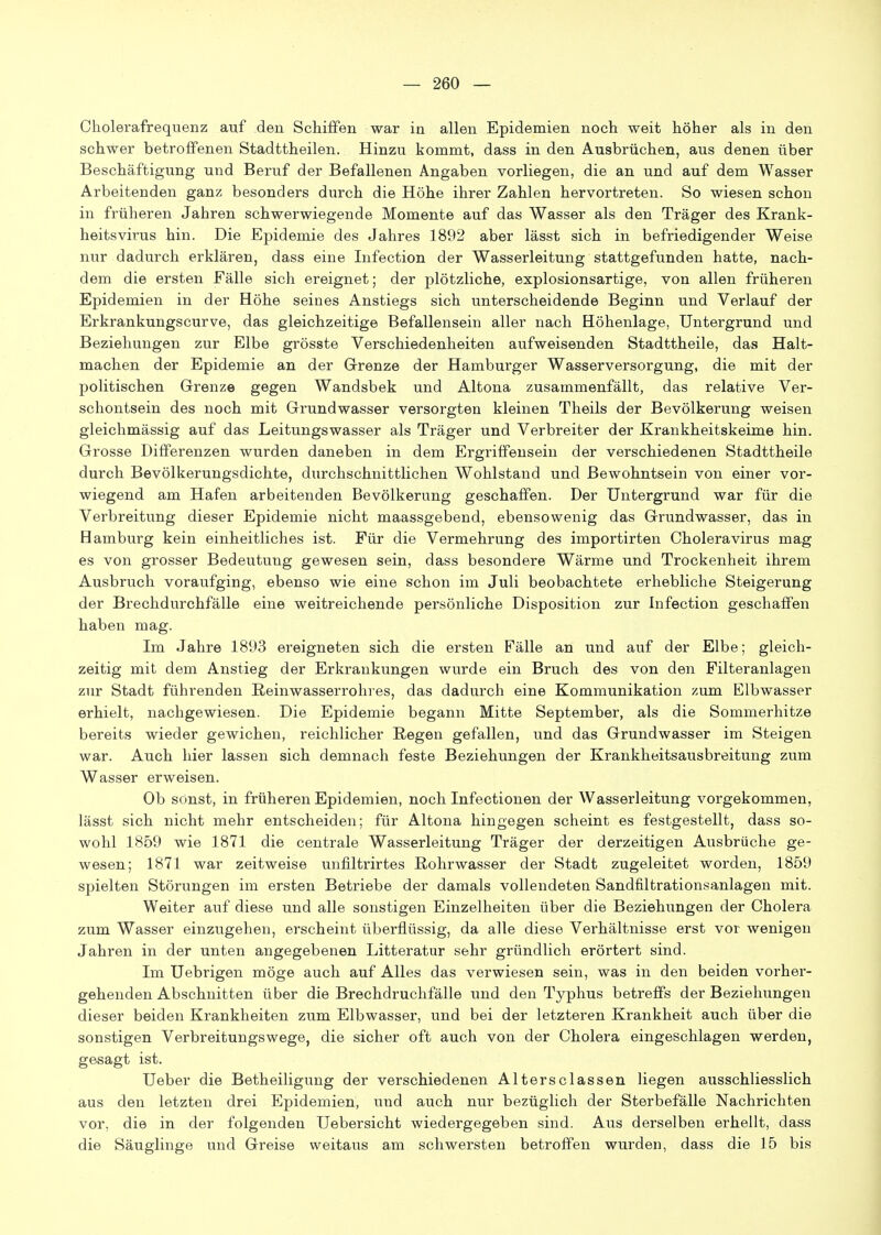 Cholerafrequenz auf den Schiffen war in allen Epidemien noch weit höher als in den schwer betroffenen Stadttheilen. Hinzu kommt, dass in den Ausbrüchen, aus denen über Beschäftigung und Beruf der Befallenen Angaben vorliegen, die an und auf dem Wasser Arbeitenden ganz besonders durch die Höhe ihrer Zahlen hervortreten. So wiesen schon in früheren Jahren schwerwiegende Momente auf das Wasser als den Träger des Krank- heitsvirus hin. Die Epidemie des Jahres 1892 aber lässt sich in befriedigender Weise nur dadurch erklären, dass eine Infection der Wasserleitung stattgefunden hatte, nach- dem die ersten Eälle sich ereignet; der plötzliche, explosionsartige, von allen früheren Epidemien in der Höhe seines Anstiegs sich unterscheidende Beginn und Verlauf der Erkrankungscurve, das gleichzeitige Befallensein aller nach Höhenlage, Untergrund und Beziehungen zur Elbe grösste Verschiedenheiten aufweisenden Stadttheile, das Halt- machen der Epidemie an der Grenze der Hamburger Wasserversorgung, die mit der politischen Grenze gegen Wandsbek und Altona zusammenfällt, das relative Ver- schontsein des noch mit Grundwasser versorgten kleinen Theils der Bevölkerung weisen gleichmässig auf das Leitungswasser als Träger und Verbreiter der Krankheitskeime hin. Grosse Differenzen wurden daneben in dem Ergriffensein der verschiedenen Stadttheile durch Bevölkerungsdichte, durchschnittlichen Wohlstand und Bewohntsein von einer vor- wiegend am Hafen arbeitenden Bevölkerung geschaffen. Der Untergrund war für die Verbreitung dieser Epidemie nicht maassgebend, ebensowenig das Grundwasser, das in Bamburg kein einheitliches ist. Für die Vermehrung des importirten Cholera virus mag es von grosser Bedeutung gewesen sein, dass besondere Wärme und Trockenheit ihrem Ausbruch voraufging, ebenso wie eine schon im Juli beobachtete erhebliche Steigerung der Brechdurchfälle eine weitreichende persönliche Disposition zur Infection geschaffen haben mag. Im Jahre 1893 ereigneten sich die ersten Fälle an und auf der Elbe; gleich- zeitig mit dem Anstieg der Erkrankungen wurde ein Bruch des von den Filteranlagen zur Stadt führenden Reinwasserrolires, das dadurch eine Kommunikation zum Elbwasser erhielt, nachgewiesen. Die Epidemie begann Mitte September, als die Sommerhitze bereits wieder gewichen, reichlicher Regen gefallen, und das Grundwasser im Steigen war. Auch hier lassen sich demnach feste Beziehungen der Krankheitsausbreitung zum Wasser erweisen. Ob sonst, in früheren Epidemien, noch Infectionen der Wasserleitung vorgekommen, lässt sich nicht mehr entscheiden; für Altona hingegen scheint es festgestellt, dass so- wohl 1859 wie 1871 die centrale Wasserleitung Träger der derzeitigen Ausbrüche ge- wesen; 1871 war zeitweise unfiltrirtes ßohrwasser der Stadt zugeleitet worden, 1859 spielten Störungen im ersten Betriebe der damals vollendeten Sandfiltrationsanlagen mit. Weiter auf diese und alle sonstigen Einzelheiten über die Beziehungen der Cholera zum Wasser einzugehen, erscheint überflüssig, da alle diese Verhältnisse erst vor wenigen Jahren in der unten angegebenen Litteratur sehr gründlich erörtert sind. Im Uebrigen möge auch auf Alles das verwiesen sein, was in den beiden vorher- gehenden Abschnitten über die Breehdruchfälle und den Typhus betreffs der Beziehungen dieser beiden Krankheiten zum Elbwasser, und bei der letzteren Krankheit auch über die sonstigen Verbreitungswege, die sicher oft auch von der Cholera eingeschlagen werden, gesagt ist. Ueber die Betheiligung der verschiedenen Altersclassen liegen ausschliesslich aus den letzten drei Epidemien, und auch nur bezüglich der Sterbefälle Nachrichten vor, die in der folgenden Uebersicht wiedergegeben sind. Aus derselben erhellt, dass die Säuglinge und Greise weitaus am schwersten betroffen wurden, dass die 15 bis