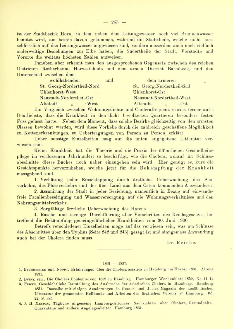 — — ist der Stadtbezirk Horn, in dem neben dem Leitungswasser noch viel Brunnenwasser benutzt wird, am besten davon gekommen, während die Stadttheile, welche nicht aus- schliesslich auf das Leitungswasser angewiesen sind, sondern ausserdem auch noch vielfach anderweitige Beziehungen zur Elbe haben, die Südertheile der Stadt, Vorstädte und Vororte die weitaus höchsten Zahlen aufweisen. Daneben aber erkennt man den ausgesprochenen Gegensatz zwischen den reichen Districten Rotherbaum, Harvestehude und dem armen District Barmbeck, und den Unterschied zwischen dem wohlhabenden und dem ärmeren St. Georg-Nordertheil-Nord St. Georg.Nordertheil-Süd Uhlenhorst-West Uhlenhorst-Ost Neustadt-Nordertheil-Ost Neustadt-Nord ertheil-West Altstadt- „ -West Altstadt- „ -Ost. Ein Vergleich zwischen Wohnungsdichte und Cholerafrequenz erwies ferner auf's Deutlichste, dass die Krankheit in den dicht bevölkerten Quartieren besonders festen Fuss gefasst hatte. Neben dem Moment, dass solche Bezirke gleichzeitig von den ärmsten Classen bewohnt werden, wird diese Vorliebe durch die zahlreich geschaffene Möglichkeit zu Kettenerkrankungen, zu Uebertragungen von Person zu Person, erklärt. Ueber sonstige Einzelheiten mag auf die unten angegebene Litteratur ver- wiesen sein. Keine Krankheit hat die Theorie und die Praxis der öffentlichen Gesundheits- pflege im verflossenen .Jahrhundert so beschäftigt, wie die Cholera, worauf im Schluss- abschnitte dieses Buches noch näher einzugehen sein wird. Hier genügt es, kurz die Gesichtspunkte hervorzuheben, welche jetzt für die Bekämpfung der Krankheit massgebend sind. 1. Verhütung jeder Einschleppung durch ärztliche Ueberwachung des See- verkehrs, des Flussverkehrs und der über Land aus dem Osten kommenden Auswanderer. 2. Assanirung der Stadt in jeder Beziehung, namentlich in Bezug auf einwands- freie Fäcalienbeseitigung und Wasserversorgung, auf die Wohnungsverhältnisse und den Nahrungsmittelverkehr. 3. Sorgfältige ärztliche Ueberwachung des Hafens. 4. Rasche und strenge Durchführung aller Vorschriften des Reichsgesetzes, be- treffend die Bekämpfung gemeingefährlicher Krankheiten vom 30. Juni 1900. Betreffs verschiedener Einzelheiten möge auf das verwiesen sein, was am Schlüsse des Abschnittes über den Typhus (Seite 242 und 243) gesagt ist und sinngemäss Anwendung auch bei der Cholera finden muss. Dr. Reiche. 1831 — 1837. 1. BucHHEiSTKB und NooDT, Erfahrungen über die Cholera asiatica in Hamburg im Herbst 1831. Altona 1831. 2. BüECK sen., Die Cholera Epidemie von 1859 in Hamburg. Hamburger AVochenblatt 1859, No. 11, 12 3. Frioke, Geschichtliche Darstellung des Ausbruchs der asiatischen Cholera in Hamburg. Hamburg 1831. Dasselbe mit einigen Aenderungen in Gerson und Julius Magazin der ausländischen Litteratur der gesammten Heilkunde und Arbeiten des ärztlichen Vereins zn Hamburg. Bd. '22, S. 385. 4. J. H. Meldau, Tägliche allgemeine Hamburg-Altonaer Nachrichten über Cholera, Gesundheits-, Quarantäne und andere Angelegenheiten. Hamburg 1831.