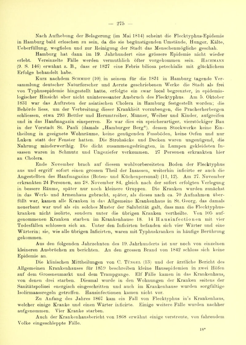 Nach Aufhebung der Belagerung (im Mai 1^14) scheint die Flecktyphus-Epidemie in Hamburg bald erloschen zu sein, da die sie begünstigenden Umstände, Hunger, Kälte, Ueberfüllung, wegfielen und zur Reinigung der Stadt das Menschenmögliche geschah. Hamburg hat dann im 19. Jahrhundert eine grössere Epidemie nicht wieder erlebt. Vereinzelte Fälle werden vermuthlich öfter vorgekommen sein. Hachmann (9. S. 146) erwähnt z. B., dass er 1827 eine Febris biliosa petechialis mit glücklichem Erfolge behandelt habe. Kurz nachdem Schmidt (10) in seinem für die 1831 in Hamburg tagende Ver- sammlung deutscher Naturforscher und Aerzte geschriebenen Werke die Stadt als frei von Typhusepidemie hingestellt hatte, erfolgte ein zwar local begrenzter, in epidemio- logischer Hinsicht aber nicht uninteressanter Ausbruch des Flecktyphus. Am 5. Oktober 1831 war das Auftreten der asiatischen Cholera in Hamburg festgestellt worden; die Behörde Hess, um der Verbreitung dieser Krankheit vorzubeugen, die Pracherherbergen schliessen, etwa 293 Bettler und Herumtreiber, Männer, Weiber und Kinder, aufgreifen und in das Hanfmagazin einsperren. Es war dies ein speicherartiger, vierstöckiger Bau in der Vorstadt St. Pauli (damals „Hamburger Berg), dessen Stockwerke keine Ein- theilung in geeignete Wohnräume, keine genügenden Fussböden, keine Oefen und nur Luken statt der Fenster hatten. Die Strohsäcke und Decken waren ungenügend, die Nahrung minderwerthig. Die dicht zusammengedrängten, in Lumpen gekleideten In- sassen waren in Schmutz und Ungeziefer verkommen. 27 Personen erkrankten hier an Cholera. Ende November brach auf diesem wohlvorbereiteten Boden der Flecktyphus aus und ergriff sofort einen grossen Theil der Insassen, weiterhin inficirte er auch die Angestellten des Hanfmagazins (Boten- und Küchenpersonal) (11, 12). Am 27. November erkrankten 24 Personen, am 28. November 84, gleich nach der sofort erfolgten Verlegung in bessere Räume, später nur noch kleinere Gruppen. Die Kranken wurden zunächst in das Werk- und Armenhaus gebracht, später, als dieses nach ca. 70 Aufnahmen über- füllt war, kamen alle Kranken in das Allgemeine Krankenhaus in St. Georg, das damals neuerbaut war und als ein solches Muster der Salubrität galt, dass man die Flecktyphus- kranken nicht isolirte, sondern unter die übrigen Kranken vertheilte. Von 105 auf- genommenen Kranken starben im Krankenhause 18. 14 H ausinfectionen mit vier Todesfällen schlössen sich an. Unter den Inficirten befanden sich vier Wärter und eine Wärterin; sie, wie alle übrigen Inficirten, waren mit Typhuskranken in häufige Berührung gekommen. Aus den folgenden Jahrzehnten des 19. Jahrhunderts ist nur noch von einzelnen kleineren Ausbrüchen zu berichten. An den grossen Brand von 1842 schloss sich keine Epidemie an. Die klinischen Mittheilungen von C. Tüngel (13) und der ärztliche Bericht des Allgemeinen Krankenhauses für 1859 beschreiben kleine Hausepidemien in zwei Höfen auf dem Grossneumarkt und dem Trampgange. Elf Fälle kamen in das Krankenhaus, von denen drei starben. Diesmal wurde in den Wohnungen der Kranken seitens der Sanitätspolizei energisch eingeschritten und auch im Krankenhause wurden sorgfältige Isolirmaassregeln getroffen. Hausinfectionen kamen nicht vor. Zu Anfang des Jahres 1867 kam ein Fall von Flecktyphus in's Krankenhaus, welcher einige Kranke und einen Wärter inficirte. Einige weitere Fälle wurden nachher aufgenommen. Vier Kranke starben. Auch der Krankenhausbericht von 1868 erwähnt einige verstreiite, von fahrendem Volke eingeschleppte Fälle. 18*