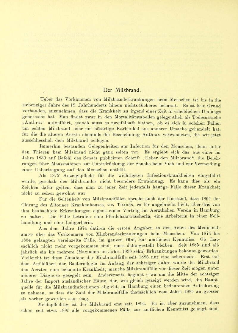 Der Milzbrand. Ueber das Vorkommen vou Milzbranderkrankungen beim Menschen ist bis in die siebenziger Jahre des 19. Jahrhunderts hinein nichts Sicheres bekannt. Es ist kein Grund vorhanden, anzunehmen, dass die Krankheit zu irgend einer Zeit in erheblichem Umfange geherrscht hat. Man findet zwar in den Mortalitätstabellen gelegentlich als Todesursache „Anthrax aufgeführt, jedoch muss es zweifelhaft bleiben, ob es sich in solchen Fällen um echten Milzbrand oder um bösartige Karbunkel aus anderer Ursache gehandelt hat, für die die älteren Aerzte ebenfalls die Bezeichnung Anthrax verwendeten, die wir jetzt ausschliesslich dem Milzbrand beilegen. Immerhin bestanden Gelegenheiten zur Infection für den Menschen, denn unter den Thieren kam Milzbrand nicht ganz selten vor. Es ergiebt sich das aus einer im Jahre 1830 auf Befehl des Senats publicirten Schrift „Ueber den Milzbrand, die Beleh- rungen über Maassnahmen zur Unterdrückung der Seuche beim Vieh und zur Vermeidung einer Uebertragung auf den Menschen enthält. Als 1872 Anzeigepflicht für die wichtigsten Infectionskrankheiten eingeführt wurde, geschah des Milzbrandes nicht besonders Erwähnung. Es kann dies als ein Zeichen dafür gelten, dass man zu jener Zeit jedenfalls häufige Fälle dieser Krankheit nicht zu sehen gewohnt war. Für die Seltenheit von Milzbrandfällen spricht auch der Umstand, dass 1864 der Chirurg des Altonaer Krankenhauses, von Traden, es für angebracht hielt, über drei von ihm beobachtete Erkrankungen eigens einen Vortrag im Aerztlichen Verein in Hamburg zu halten. Die Fälle betrafen eine Pferdehaarwäscherin, eine Arbeiterin in einer Fell- handlung und eine Lohgerberin. Aus dem Jahre 1874 datiren die ersten Angaben in den Acten des Medicinal- amtes über das Vorkommen von Milzbranderkrankungen beim Menschen. Von 1874 bis 1884 gelangten vereinzelte Fälle, im ganzen fünf, zur amtlichen Kenntniss. Ob that- sächlich nicht mehr vorgekommen sind, muss dahingestellt bleiben. Seit 1885 sind all- jährlich ein bis mehrere (Maximum im Jahre 1898 zehn) Erkrankungen bekannt geworden. Vielleicht ist diese Zunahme der Milzbrandfälle seit 1885 nur eine scheinbare. Erst mit dem Aufblühen der Bacteriologie im Anfang der achtziger Jahre wurde der Milzbrand den Aerzten eine bekannte Krankheit; manche Milzbrandfälle vor dieser Zeit mögen unter anderer Diagnose gesegelt sein. Andererseits beginnt etwa um die Mitte der achtziger Jahre der Import ausländischer Häute, der, wie gleich gezeigt werden wird, die Haupt- quelle für die Milzbrandinfectionen abgiebt, in Hamburg einen bedeutenden Aufschwung zu nehmen, so dass die Zahl der Milzbrandfälle thatsächlich vom Jahre 1885 an grösser als vorher geworden sein mag. Meldepflichtig ist der Milzbrand erst seit 1894. Es ist aber anzunehmen, dass schon seit etwa 1885 alle vorgekommenen Fälle zur amtlichen Kenntniss gelangt sind,