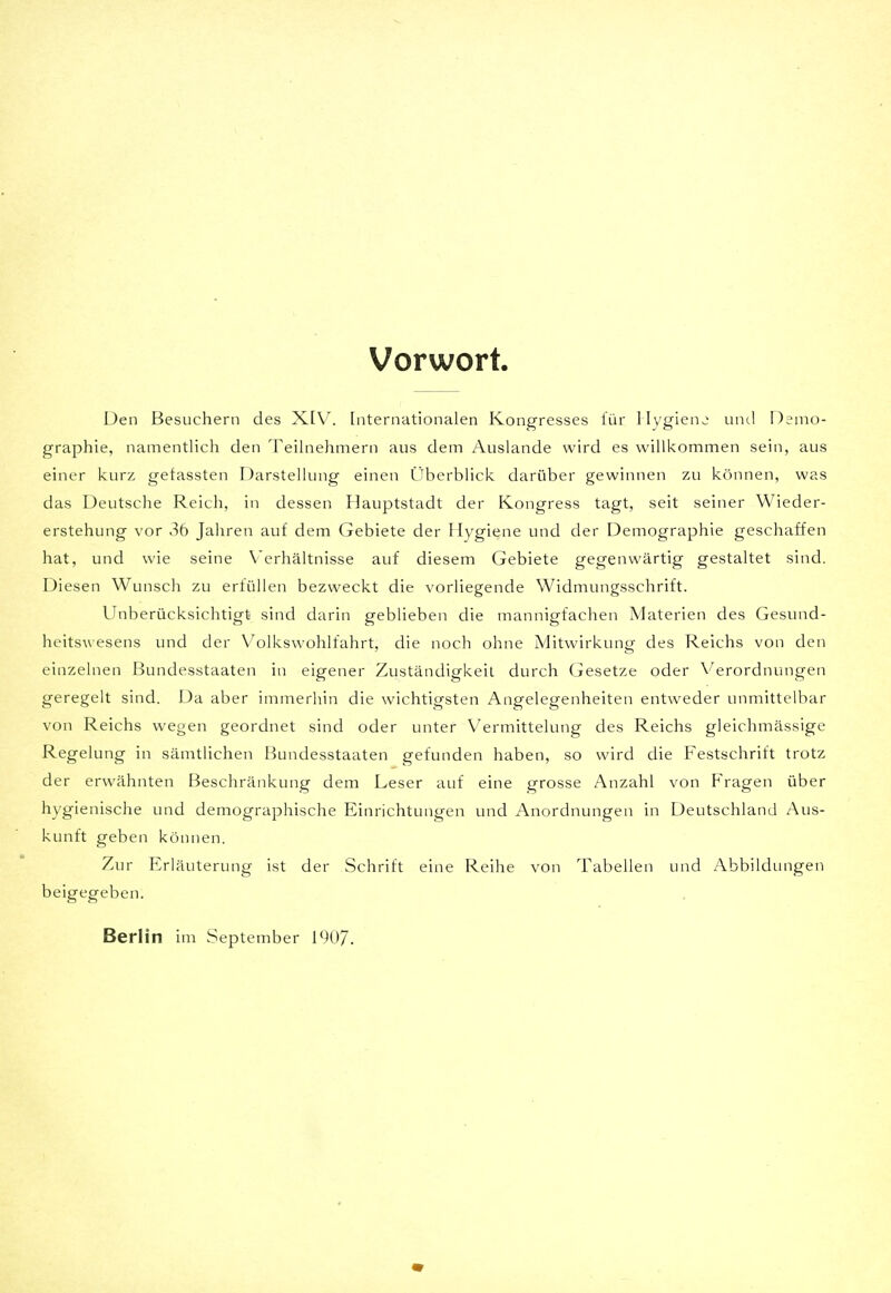 Vorwort Den Besuchern des XIV. Internationalen Kongresses für Hygiene und Demo- graphie, namentlich den Teilnehmern aus dem Auslande wird es willkommen sein, aus einer kurz getassten Darstellung einen Überblick darüber gewinnen zu können, was das Deutsche Reich, in dessen Hauptstadt der Kongress tagt, seit seiner Wieder- erstehung vor 36 Jahren auf dem Gebiete der Hygiene und der Demographie geschaffen hat, und wie seine Verhältnisse auf diesem Gebiete gegenwärtig gestaltet sind. Diesen Wunsch zu erfüllen bezweckt die vorliegende Widmungsschrift. Unberücksichtigt sind darin geblieben die mannigfachen Materien des Gesund- heitswesens und der Volkswohlfahrt, die noch ohne Mitwirkung des Reichs von den einzelnen Bundesstaaten in eigener Zuständigkeit durch Gesetze oder Verordnungen geregelt sind. Da aber immerhin die wichtigsten Angelegenheiten entweder unmittelbar von Reichs wegen geordnet sind oder unter Vermittelung des Reichs gleichmässige Regelung in sämtlichen Bundesstaaten gefunden haben, so wird die Festschrift trotz der erwähnten Beschränkung dem Leser auf eine grosse Anzahl von F'ragen über hygienische und demographische Einrichtungen und Anordnungen in Deutschland Aus- kunft geben können. Zur Erläuterung ist der Schrift eine Reihe von Tabellen und Abbildungen beigegeben. Berlin im September 1907.