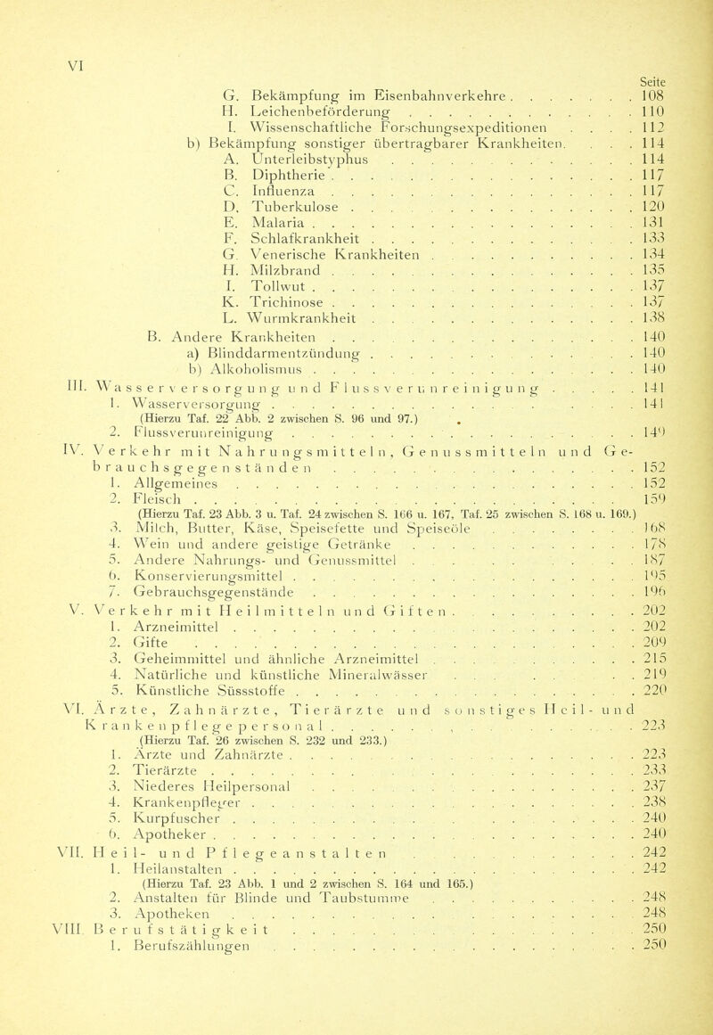Seite G. Bekämpfung im Eisenbahnverkehre 108 H. Leichenbeförderung 110 I. Wissenschaftliche Forschungsexpeditionen . . . .112 b) Bekämpfung sonstiger übertragbarer Krankheiten. . .114 A. Unterleibstyphus 114 B. Diphtherie 117 C. Influenza 117 D. Tuberkulose 120 E. Malaria 131 F. Schlafkrankheit 133 G. Venerische Krankheiten 134 H. Milzbrand 135 I. Tollwut 137 K. Trichinose 137 L. Wurmkrankheit 138 B. Andere Krankheiten 140 a) Blinddarmentzündung 140 b) Alkoholismus 140 II I. W a s s e r \' e r s o r g u n g II n d F 1 u s s V e r u n r e i n i g u n g 141 1. Wasserversorgung 14 i (Hierzu Taf. 22 Abb. 2 zwischen S. 96 und 97.) 2. Flussverunreinigung 14') IV. Verkehr mit Nahrungsmitteln, G e n u s s m i t t e 1 n und Ge- brauchsgegenständen . . . . . 152 1. Allgemeines 152 2. Fleisch 159 (Hierzu Taf. 23 Abb. 3 u. Taf. 24 zwischen S. 166 u. 167, Taf. 25 zwischen S. 168 u. 169.) 3. Milch, Butter, Käse, Speisefette und Speiseöle . . . . . . . .168 4. Wein und andere geistige Getränke 178 5. Andere Nahrungs- und Genussmittel 187 t). Konservierungsmittel l'>5 7- Gebrauchsgegenstände 195 V. V e r k e h r m i t II e i 1 m i t t e 1 n u n d G i f t e n 202 1. Arzneimittel 202 2. Gifte 209 3. Geheimmittel und ähnliche Arzneimittel 215 4. Natürliche und künstliche Mineralwässer ... 219 5. Künstliche Süssstoffe 220 VI. Arzte, Zahnärzte, Tierärzte und sonstiges Heil- und K r a n k e n p f 1 e g e p e r s o n a 1 , 223 (Hierzu Taf. 26 zwischen S. 232 und 233.) 1. Ärzte und Zahnärzte 223 2. Tierärzte 233 3. Niederes Heilpersonal 237 4. Krankenpfleger 238 5. Kurpfuscher 240 6. Apotheker 240 VII. H e i 1 - u n d P f 1 e g e a n s t a 1 t e n 242 1. Heilanstalten 242 (Hierzu Taf. 23 Abb. 1 und 2 zwischen S. 164 und 165.) 2. Anstalten für Blinde und Taubstumme 248 3. Apotheken 248 VIII. Berufstätigkeit '. . . . .250 1. Berufszählungen 250