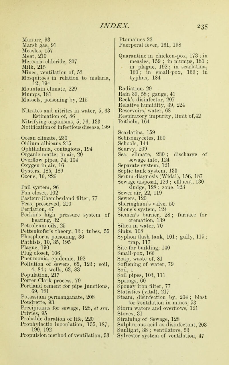 Manure, 93 Marsh gas, 91 Measles, 157 Meat, 210 Mercuric chloride, 207 Milk, 215 Mines, ventilation of, 53 Mosquitoes in relation to malaria, 12, 194 Mountain climate, 229 Mumps, 181 Mussels, poisoning by, 215 Nitrates and nitrites in water, 5, 63 Estimation of, 86 Nitrifying organisms, 5, 76, 133 Notification of infectious disease, 199 Ocean climate, 230 Oidium albicans 215 Ophthalmia, contagious, 194 Organic matter in air, 20 Overflow pipes, 74, 104 Oxygen in air, 16 Oysters, 185, 189 Ozone, 16, 226 Pail system, 96 Pan closet, 102 Pasteur-Chamberland filter, 77 Peas, preserved, 210 Perflation, 47 Perkin's high pressure system of heating, 32 Petroleum oils, 25 Pettenkofer's theory, 13 ; tubes, 55 Phosphorus poisoning, 36 Phthisis, 10, 35, 195 Plague, 190 Plug closet, 106 Pneumonia, epidemic, 192 Pollution of sewers, 65, 123; soil, 4, 84; wells, 63, 83 Population, 217 Porter-Clark process, 79 Portland cement for pipe junctions, 69, 121 Potassium permanganate, 208 Poudrette, 93 Precipitants for sewage, 128, et seq. Privies, 95 Probable duration of life, 220 Prophylactic inoculation, 155, 187, 190, 192 Propulsion method of ventilation, 53 Ptomaines 22 Puerperal fever, 161, 198 Quarantine in chicken-pox, 173 ; in measles, 159 ; in mumps, 181 ; in plague, 192; in scarlatina, 160 ; in small-pox, 169; in typhus, 184 Radiation, 29 Rain 39, 58 ; gauge, 41 Reek's disinfector, 207 Relative humidity, 39, 224 Reservoirs, water, 68 Respiratory impurity, limit of,42 Rutheln, 164 Scarlatina, 159 Schizomyeetes, 150 Schools, 144 Scurvy, 209 Sea, climate, 230 ; discharge of sewage into, 124 Separate system, 121 Septic tank system, 133 Serum diagnosis (Widal), 156, 187 Sewage disposal, 126 ; effluent, 130 sludge, 128 ; zone, 123 Sewer air, 22, 119 Sewers. 120 Sheringham's valve, 50 Shone's system, 124 Siemen's burner, 28; furnace for cremation, 139 Silica in water, 70 Sinks, 108 Syphon flush tank, 101; gully, 115; trap, 117 Site for building, 140 Small-pox, 166 Soap, waste of, 81 Softening of water, 79 Soil, 1 Soil pipes, 103, 111 Springs, 60 Spongy iron filter, 77 Statistics (vital), 217 Steam, disinfection by, 204 ; blast for -\ mtilation in mines, 53 Storm waters and overflows, 121 Stoves, 31 Straining of Sewage, 128 Sulphurous acid as disinfectant, 203 Sunlight, 38 ; ventilators, 53 Sylvester system of ventilation, 47