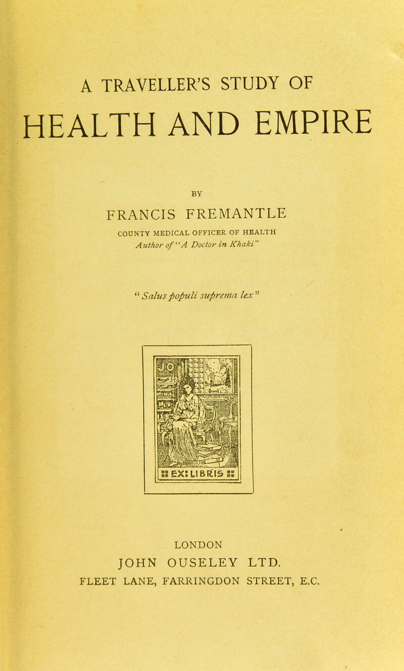A TRAVELLER'S STUDY OF HEALTH AND EMPIRE BY FRANCIS FREMANTLE COUNTY MEDICAL OFFICER OF HEALTH Author of A Doctor in Khaki  Salus popuU suprema lex  LONDON JOHN OUSELEY LTD. FLEET LANE, FARRINGDON STREET, E.G.