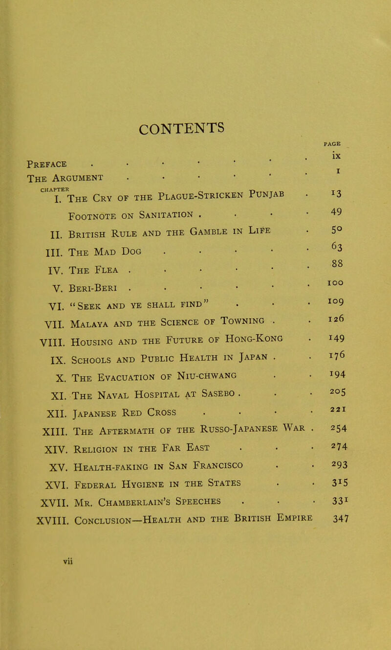 CONTENTS Preface The Argument . • • •  CHAPTER ,. I. The Cry of the Plague-Stricken Punjab Footnote on Sanitation . II. British Rule and the Gamble in Life III. The Mad Dog . . • • IV. The Flea . • • • • V. Beri-Beri . . • • • VI. Seek and ye shall find VII. Malaya and the Science of Towning . VIII. Housing and the Future of Hong-Kong IX. Schools and Public Health in Japan . X. The Evacuation of Niu-chwang XI. The Naval Hospital at Sasebo . XII. Japanese Red Cross XIII. The Aftermath of the Russo-Japanese War XIV. Religion in the Far East XV. Health-faking in San Francisco XVI. Federal Hygiene in the States XVII. Mr. Chamberlain's Speeches XVIII. Conclusion—Health and the British Empire