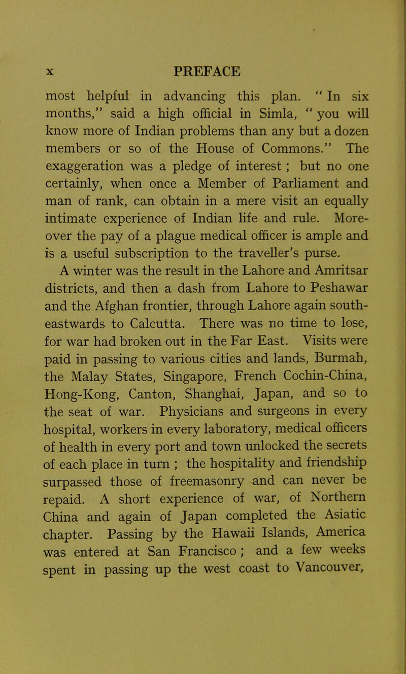 most helpful in advancing this plan.  In six months, said a high official in Simla,  you will know more of Indian problems than any but a dozen members or so of the House of Commons. The exaggeration was a pledge of interest; but no one certainly, when once a Member of Parliament and man of rank, can obtain in a mere visit an equally intimate experience of Indian life and rule. More- over the pay of a plague medical officer is ample and is a useful subscription to the traveller's purse. A winter was the result in the Lahore and Amritsar districts, and then a dash from Lahore to Peshawar and the Afghan frontier, through Lahore again south- eastwards to Calcutta. There was no time to lose, for war had broken out in the Far East. Visits were paid in passing to various cities and lands, Burmah, the Malay States, Singapore, French Cochin-China, Hong-Kong, Canton, Shanghai, Japan, and so to the seat of war. Physicians and surgeons in every hospital, workers in every laboratory, medical officers of health in every port and town unlocked the secrets of each place in turn ; the hospitality and friendship surpassed those of freemasonry and can never be repaid. A short experience of war, of Northern China and again of Japan completed the Asiatic chapter. Passing by the Hawaii Islands, America was entered at San Francisco ; and a few weeks spent in passing up the west coast to Vancouver,