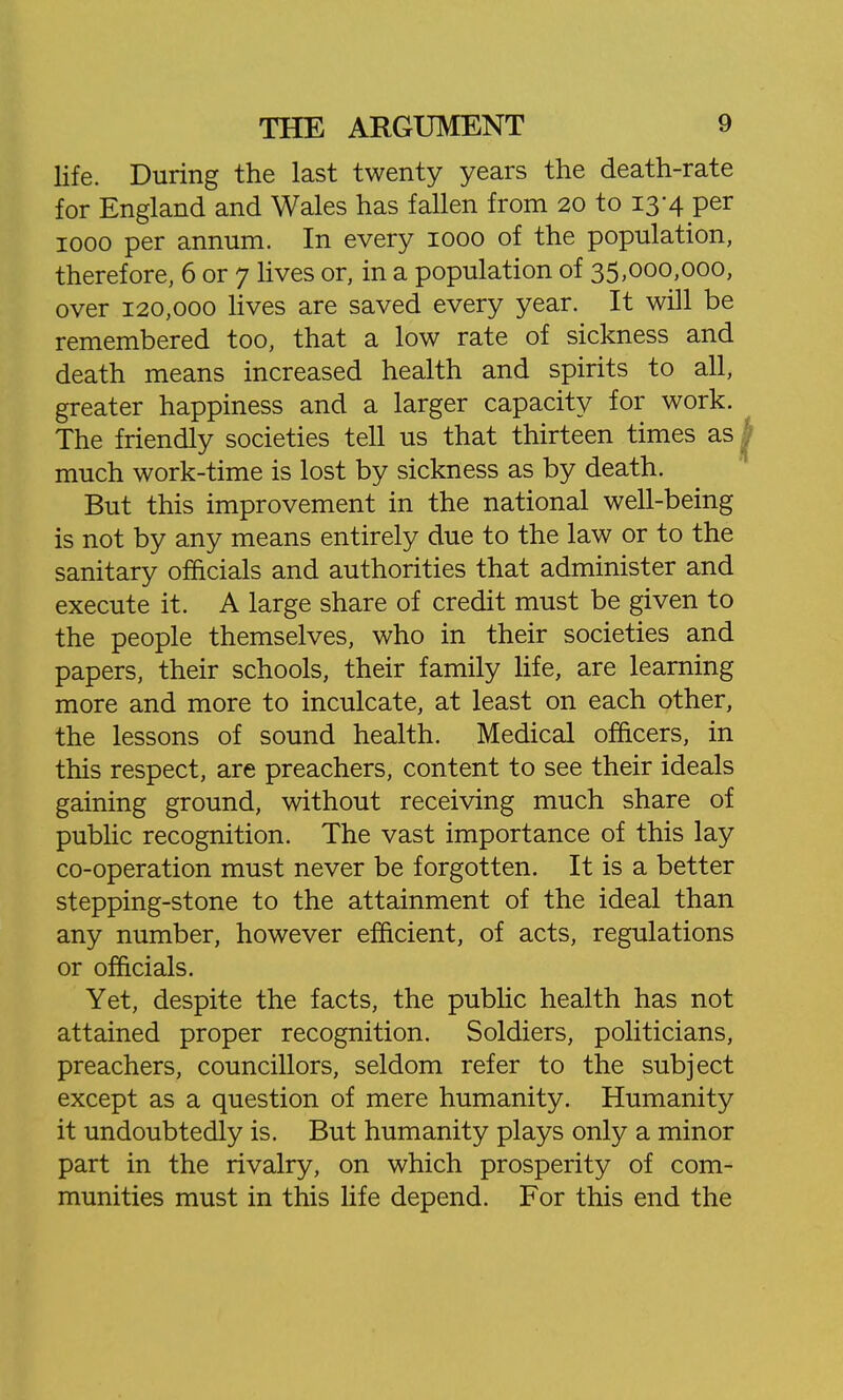 life. During the last twenty years the death-rate for England and Wales has fallen from 20 to 13-4 per 1000 per annum. In every 1000 of the population, therefore, 6 or 7 lives or, in a population of 35,000,000, over 120,000 Hves are saved every year. It will be remembered too, that a low rate of sickness and death means increased health and spirits to all, greater happiness and a larger capacity for work. The friendly societies tell us that thirteen times as much work-time is lost by sickness as by death. But this improvement in the national well-being is not by any means entirely due to the law or to the sanitary officials and authorities that administer and execute it. A large share of credit must be given to the people themselves, who in their societies and papers, their schools, their family life, are learning more and more to inculcate, at least on each other, the lessons of sound health. Medical officers, in this respect, are preachers, content to see their ideals gaining ground, without receiving much share of public recognition. The vast importance of this lay co-operation must never be forgotten. It is a better stepping-stone to the attainment of the ideal than any number, however efficient, of acts, regulations or officials. Yet, despite the facts, the public health has not attained proper recognition. Soldiers, politicians, preachers, councillors, seldom refer to the subject except as a question of mere humanity. Humanity it undoubtedly is. But humanity plays only a minor part in the rivalry, on which prosperity of com- munities must in this life depend. For this end the