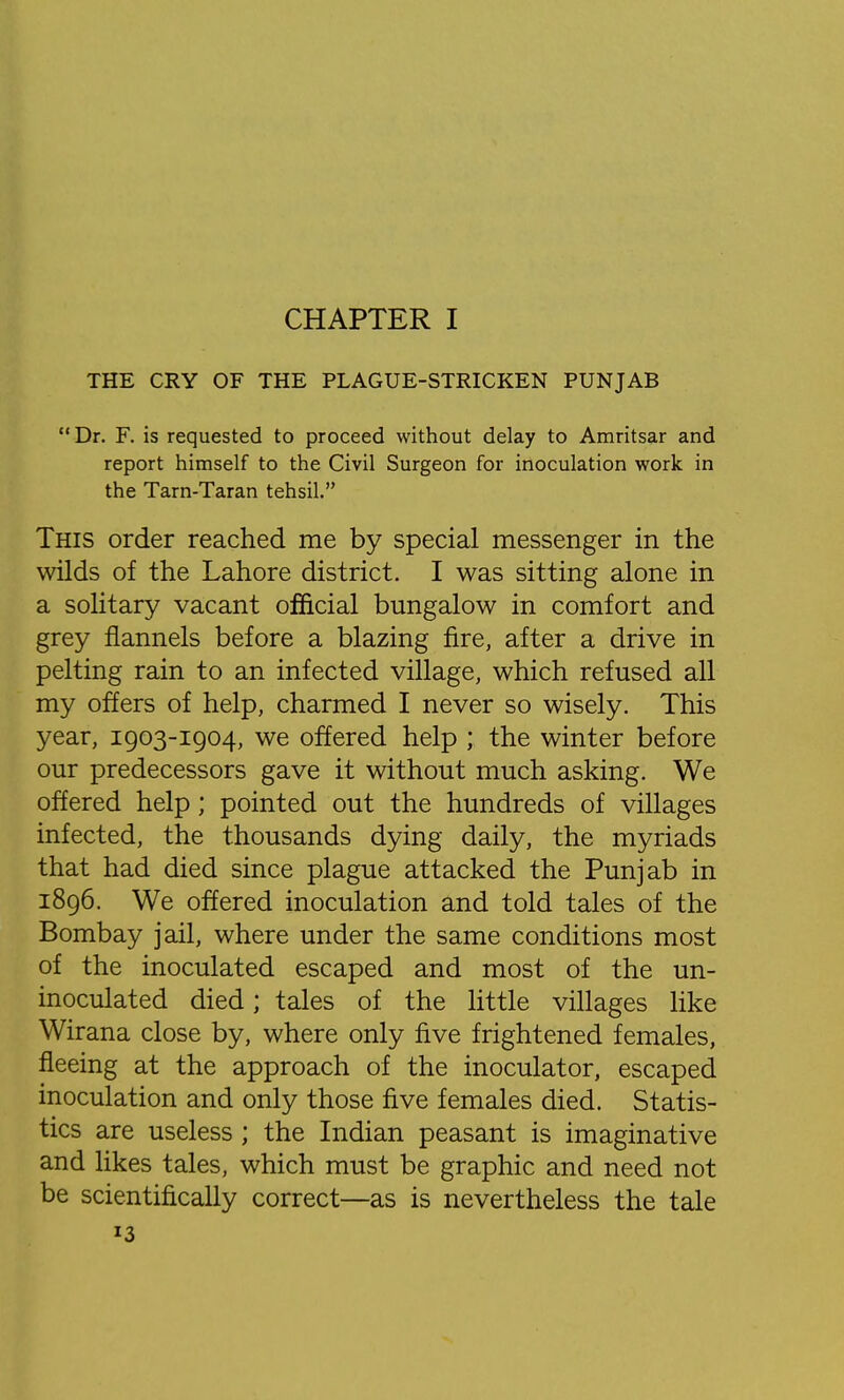 CHAPTER I THE CRY OF THE PLAGUE-STRICKEN PUNJAB  Dr. F. is requested to proceed without delay to Amritsar and report himself to the Civil Surgeon for inoculation work in the Tarn-Taran tehsil. This order reached me by special messenger in the wilds of the Lahore district. I was sitting alone in a solitary vacant official bungalow in comfort and grey flannels before a blazing fire, after a drive in pelting rain to an infected village, which refused all my offers of help, charmed I never so wisely. This year, 1903-1904, we offered help ; the winter before our predecessors gave it without much asking. We offered help; pointed out the hundreds of villages infected, the thousands dying daily, the myriads that had died since plague attacked the Punjab in 1896. We offered inoculation and told tales of the Bombay jail, where under the same conditions most of the inoculated escaped and most of the un- inoculated died; tales of the little villages like Wirana close by, where only five frightened females, fleeing at the approach of the inoculator, escaped inoculation and only those five females died. Statis- tics are useless ; the Indian peasant is imaginative and likes tales, which must be graphic and need not be scientifically correct—as is nevertheless the tale