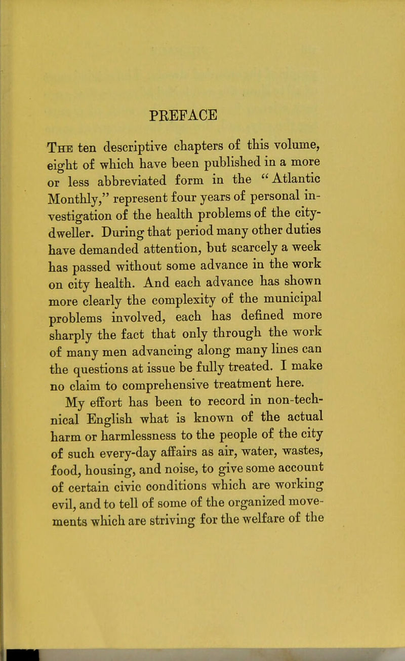 The ten descriptive chapters of this volume, eight of which have been published in a more or less abbreviated form in the Atlantic Monthly, represent four years of personal in- vestigation of the health problems of the city- dweller. During that period many other duties have demanded attention, but scarcely a week has passed without some advance in the work on city health. And each advance has shown more clearly the complexity of the municipal problems involved, each has defined more sharply the fact that only through the work of many men advancing along many lines can the questions at issue be fully treated. I make no claim to comprehensive treatment here. My effort has been to record in non-tech- nical English what is known of the actual harm or harmlessness to the people of the city of such every-day affairs as air, water, wastes, food, housing, and noise, to give some account of certain civic conditions which are working evil, and to tell of some of the organized move- ments which are striving for the welfare of the