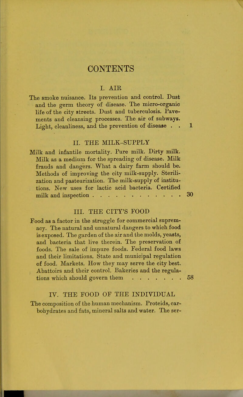 CONTENTS I. AIR The smoke nuisance. Its prevention and control. Dust and the germ theory of disease. The micro-organic life of the city streets. Dust and tuberculosis. Pave- ments and cleansing processes. The air of subways. Light, cleanliness, and the prevention of disease . . 1 II. THE MILK-SUPPLY Milk and infantile mortality. Pure milk. Dirty milk. MUk as a medium for the spreading of disease. Milk frauds and dangers. What a dairy farm should be. Methods of improving the city milk-supply. Sterili- zation and pasteurization. The milk-supply of institu- tions. New uses for lactic acid bacteria. Certified milk and inspection 30 III. THE CITY'S FOOD Food as a factor in the struggle for commercial suprem- acy. The natural and unnatural dangers to which food is exposed. The garden of the air and the molds, yeasts, and bacteria that live therein. The preservation of foods. The sale of impure foods. Federal food laws and their limitations. State and municipal regulation of food. Markets, How they may serve the city best. Abattoirs and their control. Bakeries and the regula- tions which should govern them 58 IV. THE FOOD OF THE INDIVIDUAL The composition of the human mechanism. Proteids, car- bohydrates and fats, mineral salts and water. The ser-