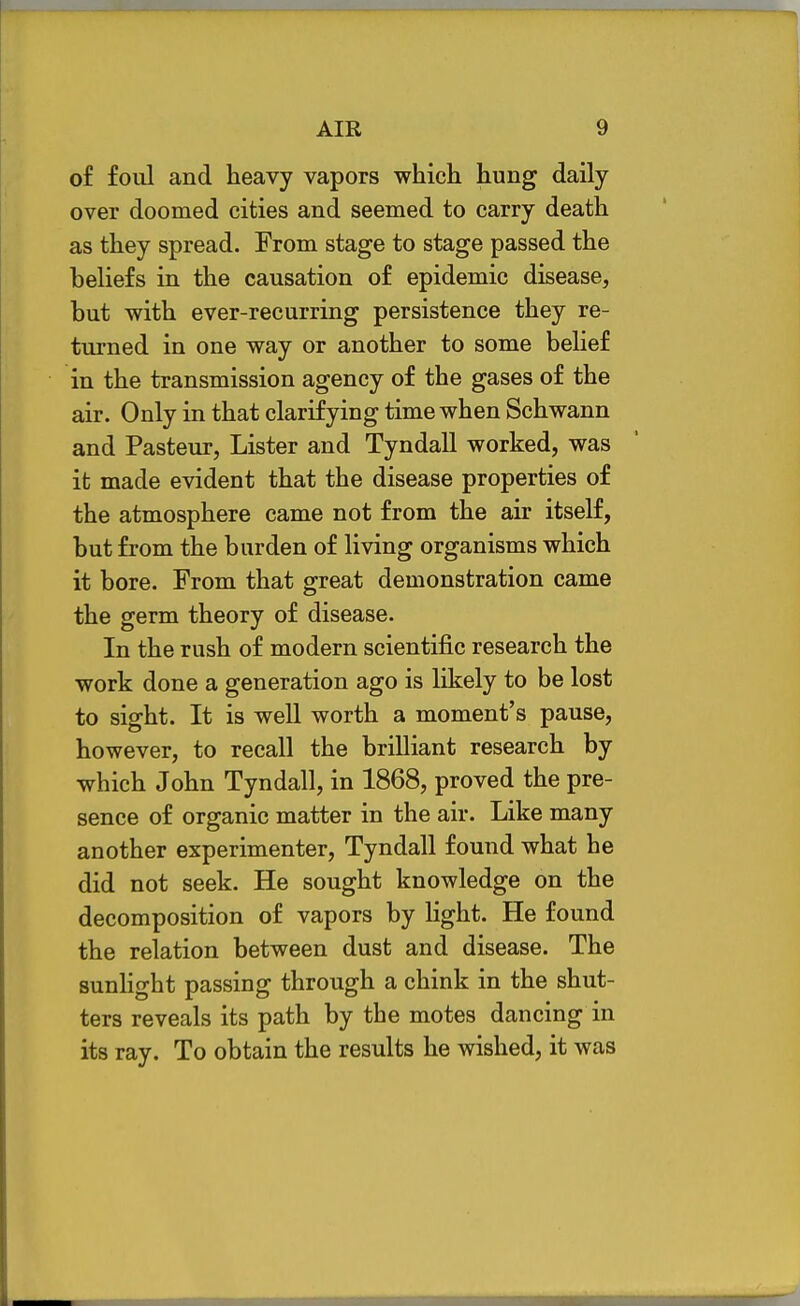 of foul and heavy vapors which hung daily over doomed cities and seemed to carry death as they spread. From stage to stage passed the beliefs in the causation of epidemic disease, but with ever-recurring persistence they re- turned in one way or another to some belief in the transmission agency of the gases of the air. Only in that clarifying time when Schwann and Pasteur, Lister and Tyndall worked, was it made evident that the disease properties of the atmosphere came not from the air itself, but from the burden of living organisms which it bore. From that great demonstration came the germ theory of disease. In the rush of modern scientific research the work done a generation ago is likely to be lost to sight. It is well worth a moment's pause, however, to recall the brilliant research by which John Tyndall, in 1868, proved the pre- sence of organic matter in the air. Like many another experimenter, Tyndall found what he did not seek. He sought knowledge on the decomposition of vapors by light. He found the relation between dust and disease. The sunhght passing through a chink in the shut- ters reveals its path by the motes dancing in its ray. To obtain the results he wished, it was