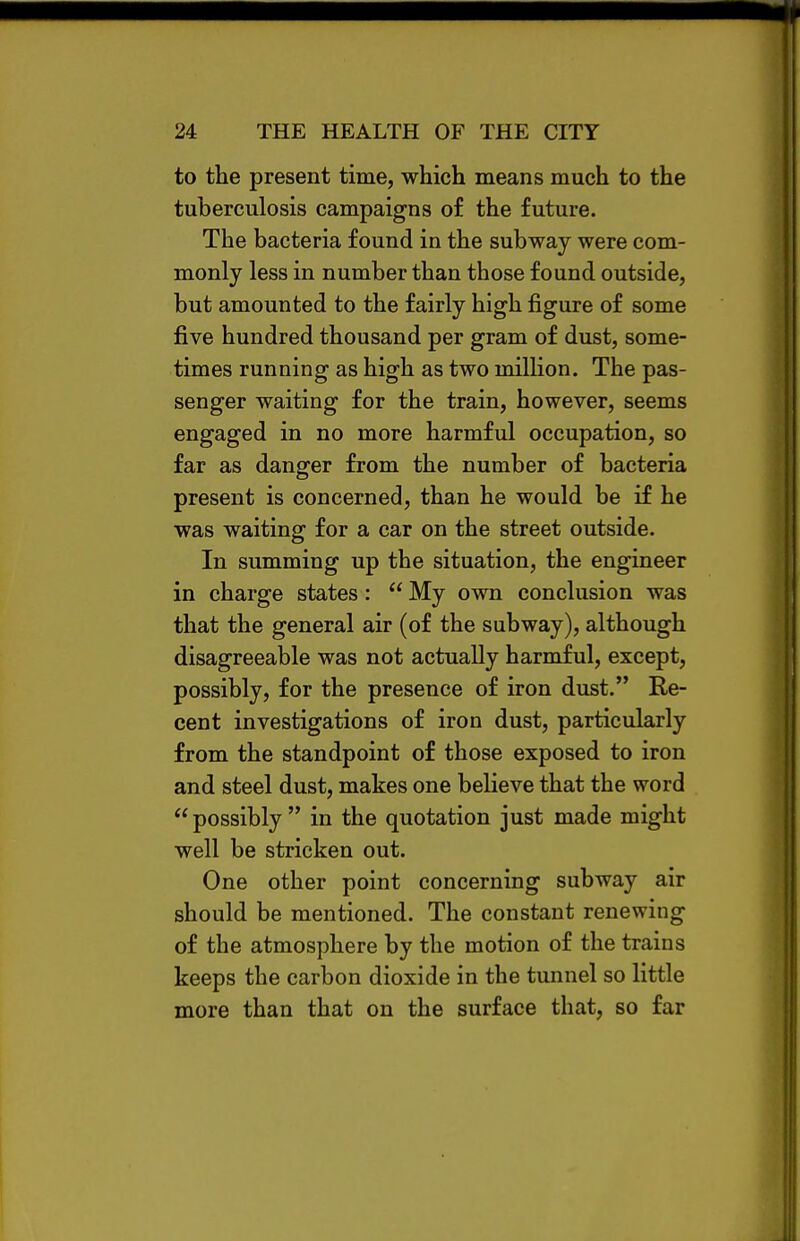 to the present time, which means much to the tuberculosis campaigns of the future. The bacteria found in the subway were com- monly less in number than those found outside, but amounted to the fairly high figure of some five hundred thousand per gram of dust, some- times running as high as two milHon. The pas- senger waiting for the train, however, seems engaged in no more harmful occupation, so far as danger from the number of bacteria present is concerned, than he would be if he was waiting for a car on the street outside. In summing up the situation, the engineer in charge states:  My own conclusion was that the general air (of the subway), although disagreeable was not actually harmful, except, possibly, for the presence of iron dust. Re- cent investigations of iron dust, particularly from the standpoint of those exposed to iron and steel dust, makes one believe that the word possibly in the quotation just made might well be stricken out. One other point concerning subway air should be mentioned. The constant renewing of the atmosphere by the motion of the trains keeps the carbon dioxide in the tunnel so little more than that on the surface that, so far