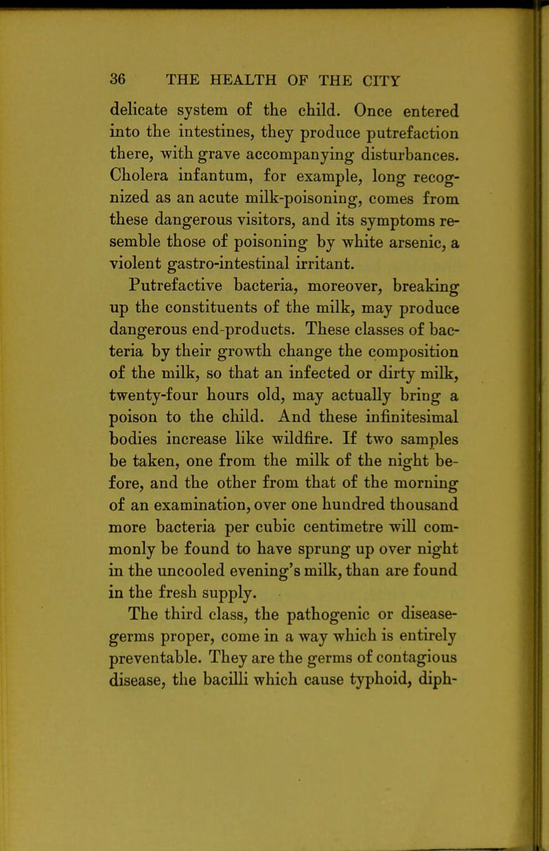 delicate system of the child. Once entered into the intestines, they produce putrefaction there, with grave accompanying disturbances. Cholera infantum, for example, long recog- nized as an acute milk-poisoning, comes from these dangerous visitors, and its symptoms re- semble those of poisoning by white arsenic, a violent gastro-intestinal irritant. Putrefactive bacteria, moreover, breaking up the constituents of the milk, may produce dangerous end-products. These classes of bac- teria by their growth change the composition of the milk, so that an infected or dirty milk, twenty-four hours old, may actually bring a poison to the child. And these infinitesimal bodies increase like wildfire. If two samples be taken, one from the milk of the night be- fore, and the other from that of the morning of an examination, over one hundred thousand more bacteria per cubic centimetre will com- monly be found to have sprung up over night in the uncooled evening's milk, than are found in the fresh supply. The third class, the pathogenic or disease- germs proper, come in a way which is entirely preventable. They are the germs of contagious disease, the bacilli which cause typhoid, diph-