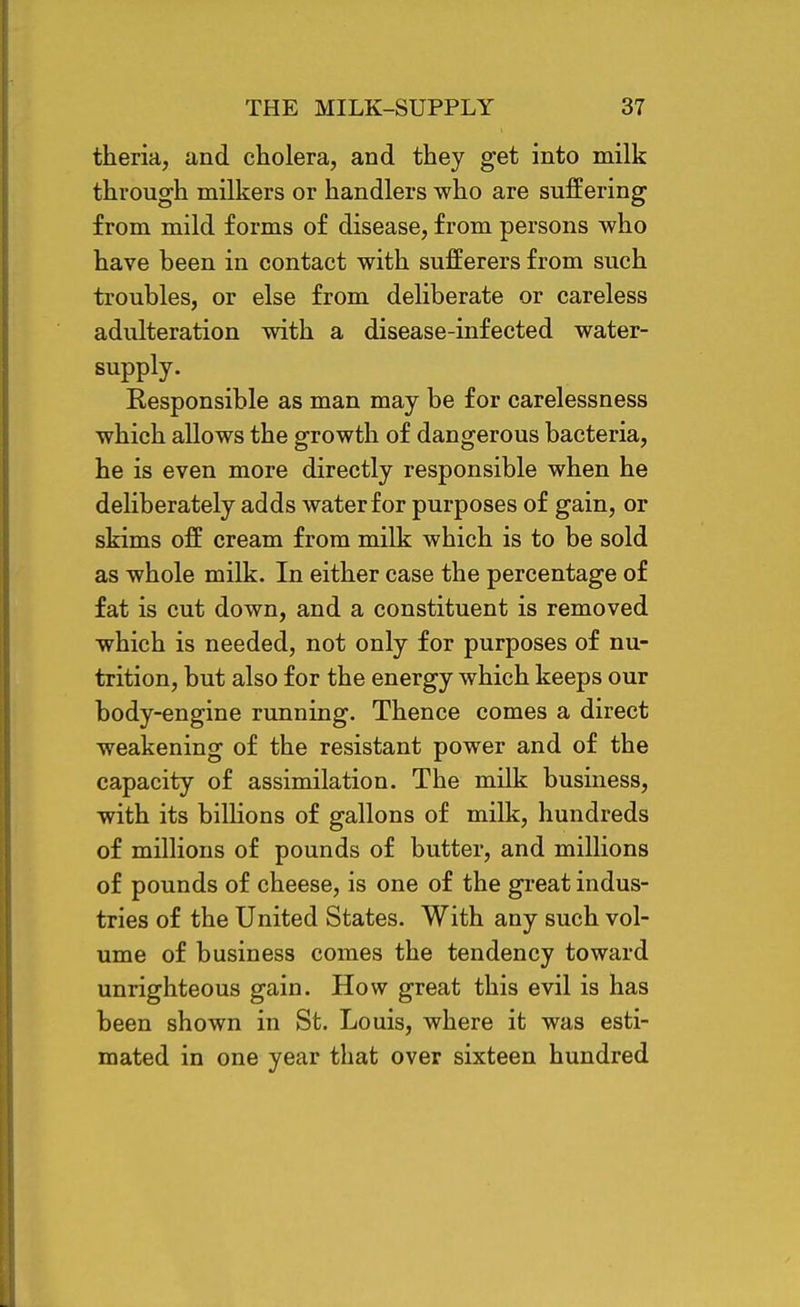 theria, and cholera, and they get into milk through milkers or handlers who are suffering from mild forms of disease, from persons who have been in contact with sufferers from such troubles, or else from deliberate or careless adulteration with a disease-infected water- supply. Responsible as man may be for carelessness which allows the growth of dangerous bacteria, he is even more directly responsible when he deliberately adds water for purposes of gain, or skims off cream from milk which is to be sold as whole milk. In either case the percentage of fat is cut down, and a constituent is removed which is needed, not only for purposes of nu- trition, but also for the energy which keeps our body-engine running. Thence comes a direct weakening of the resistant power and of the capacity of assimilation. The milk business, with its billions of gallons of milk, hundreds of millions of pounds of butter, and millions of pounds of cheese, is one of the great indus- tries of the United States. With any such vol- ume of business comes the tendency toward unrighteous gain. How great this evil is has been shown in St. Louis, where it was esti- mated in one year that over sixteen hundred